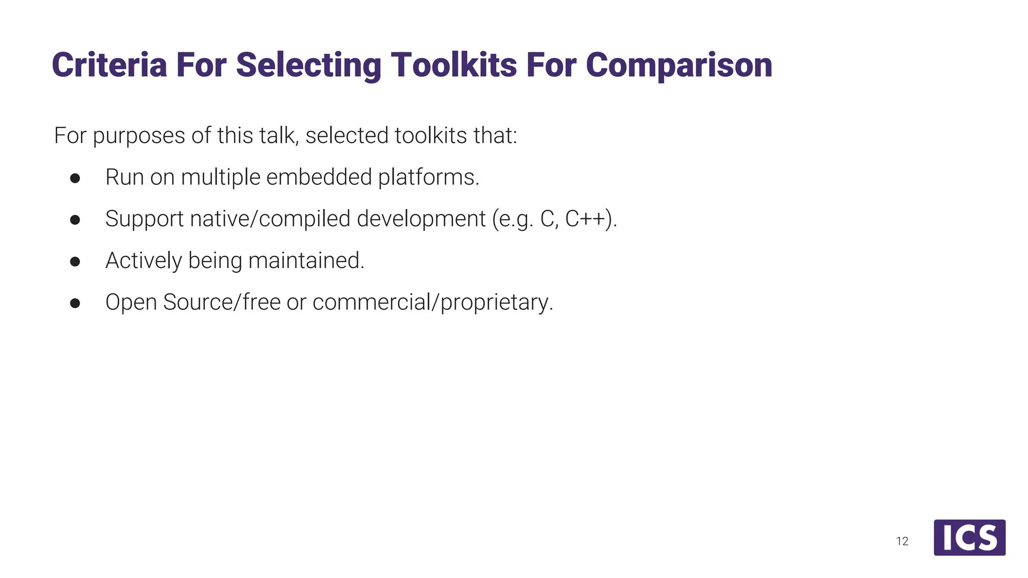 For purposes of this talk, selected toolkits that: ● Run on multiple embedded platforms. ● Support native/compiled development (e.g. C, C++). ● Actively being maintained. ● Open Source/free or commercial/proprietary. Criteria For Selecting Toolkits For Comparison 12 