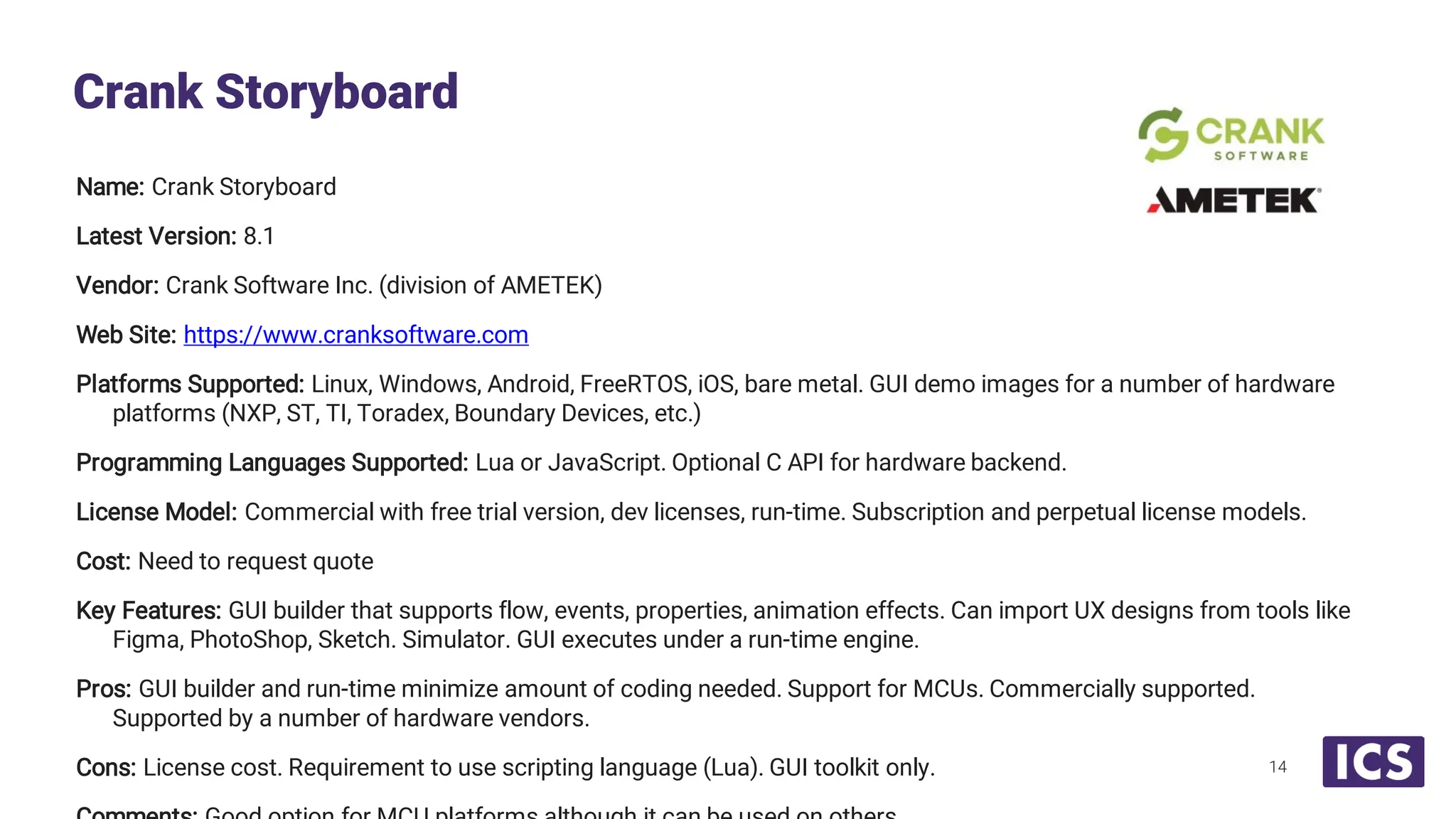 Name: Crank Storyboard Latest Version: 8.1 Vendor: Crank Software Inc. (division of AMETEK) Web Site: https://www.cranksoftware.com Platforms Supported: Linux, Windows, Android, FreeRTOS, iOS, bare metal. GUI demo images for a number of hardware platforms (NXP, ST, TI, Toradex, Boundary Devices, etc.) Programming Languages Supported: Lua or JavaScript. Optional C API for hardware backend. License Model: Commercial with free trial version, dev licenses, run-time. Subscription and perpetual license models. Cost: Need to request quote Key Features: GUI builder that supports flow, events, properties, animation effects. Can import UX designs from tools like Figma, PhotoShop, Sketch. Simulator. GUI executes under a run-time engine. Pros: GUI builder and run-time minimize amount of coding needed. Support for MCUs. Commercially supported. Supported by a number of hardware vendors. Cons: License cost. Requirement to use scripting language (Lua). GUI toolkit only. Crank Storyboard 14 