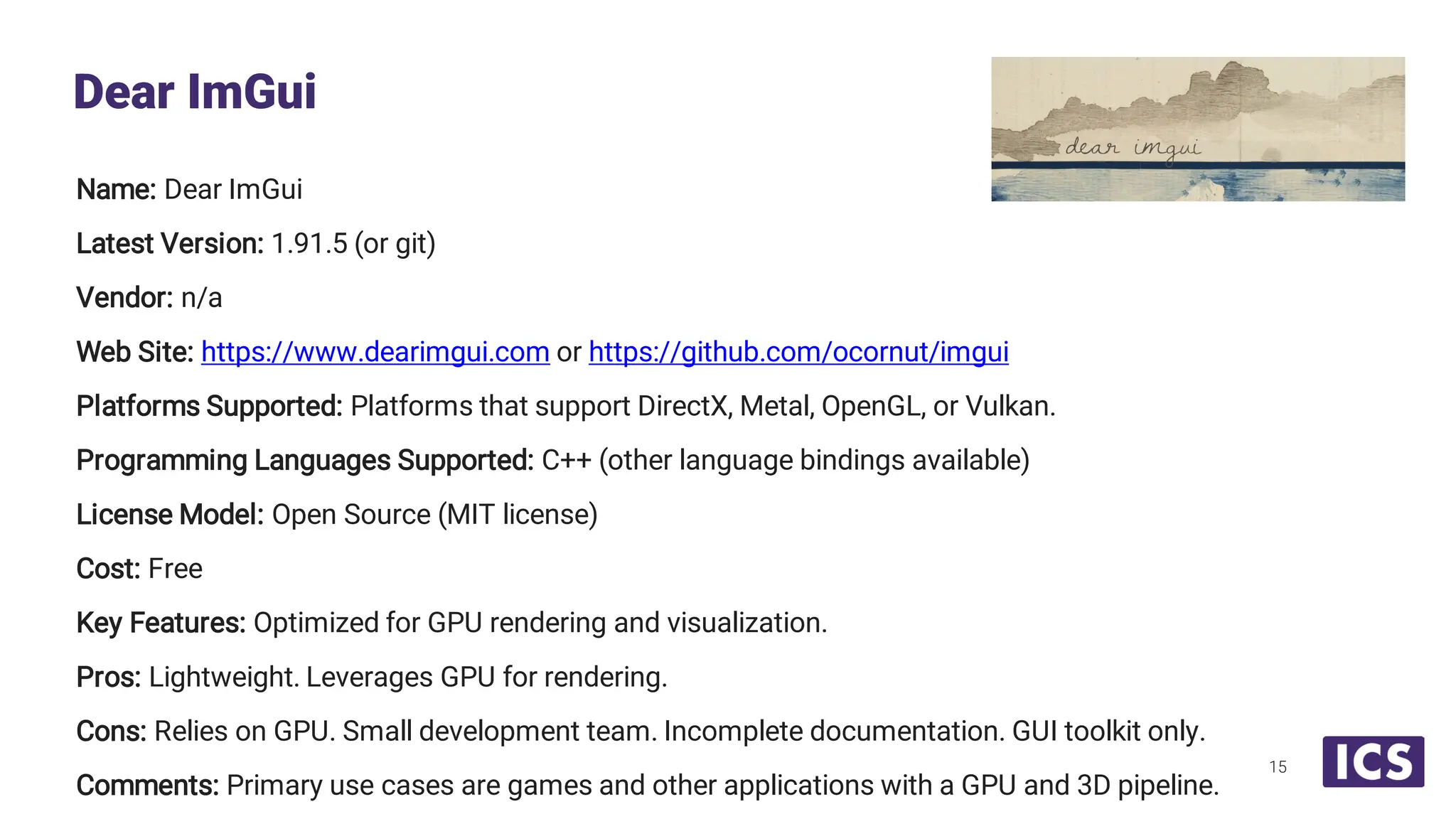 Name: Dear ImGui Latest Version: 1.91.5 (or git) Vendor: n/a Web Site: https://www.dearimgui.com or https://github.com/ocornut/imgui Platforms Supported: Platforms that support DirectX, Metal, OpenGL, or Vulkan. Programming Languages Supported: C++ (other language bindings available) License Model: Open Source (MIT license) Cost: Free Key Features: Optimized for GPU rendering and visualization. Pros: Lightweight. Leverages GPU for rendering. Cons: Relies on GPU. Small development team. Incomplete documentation. GUI toolkit only. Comments: Primary use cases are games and other applications with a GPU and 3D pipeline. Dear ImGui 15 