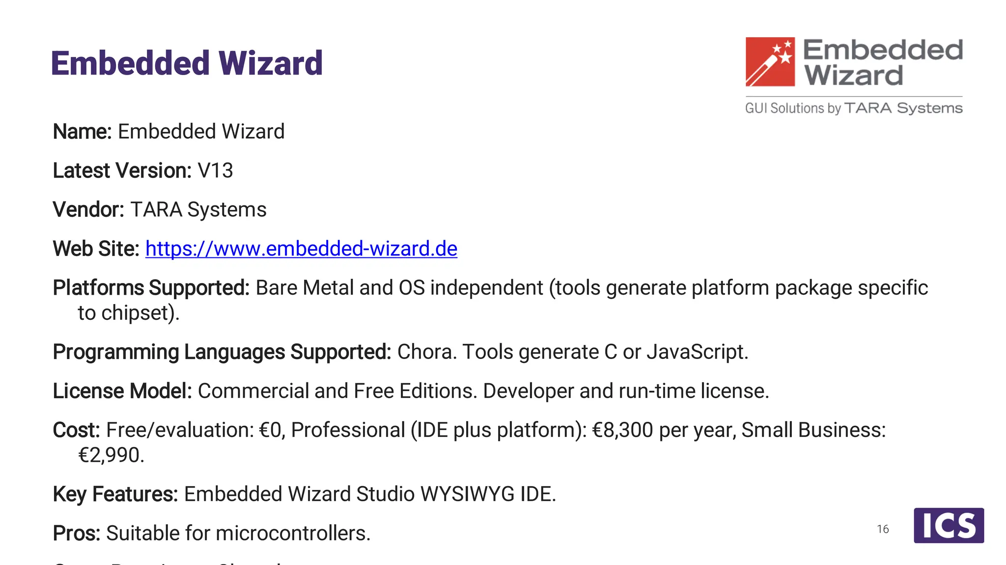 Name: Embedded Wizard Latest Version: V13 Vendor: TARA Systems Web Site: https://www.embedded-wizard.de Platforms Supported: Bare Metal and OS independent (tools generate platform package specific to chipset). Programming Languages Supported: Chora. Tools generate C or JavaScript. License Model: Commercial and Free Editions. Developer and run-time license. Cost: Free/evaluation: €0, Professional (IDE plus platform): €8,300 per year, Small Business: €2,990. Key Features: Embedded Wizard Studio WYSIWYG IDE. Pros: Suitable for microcontrollers. Embedded Wizard 16 
