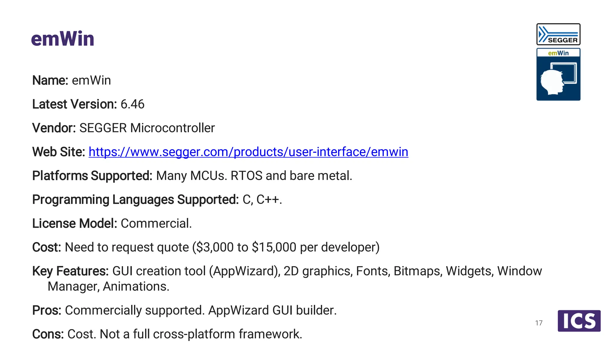 Name: emWin Latest Version: 6.46 Vendor: SEGGER Microcontroller Web Site: https://www.segger.com/products/user-interface/emwin Platforms Supported: Many MCUs. RTOS and bare metal. Programming Languages Supported: C, C++. License Model: Commercial. Cost: Need to request quote ($3,000 to $15,000 per developer) Key Features: GUI creation tool (AppWizard), 2D graphics, Fonts, Bitmaps, Widgets, Window Manager, Animations. Pros: Commercially supported. AppWizard GUI builder. Cons: Cost. Not a full cross-platform framework. emWin 17 