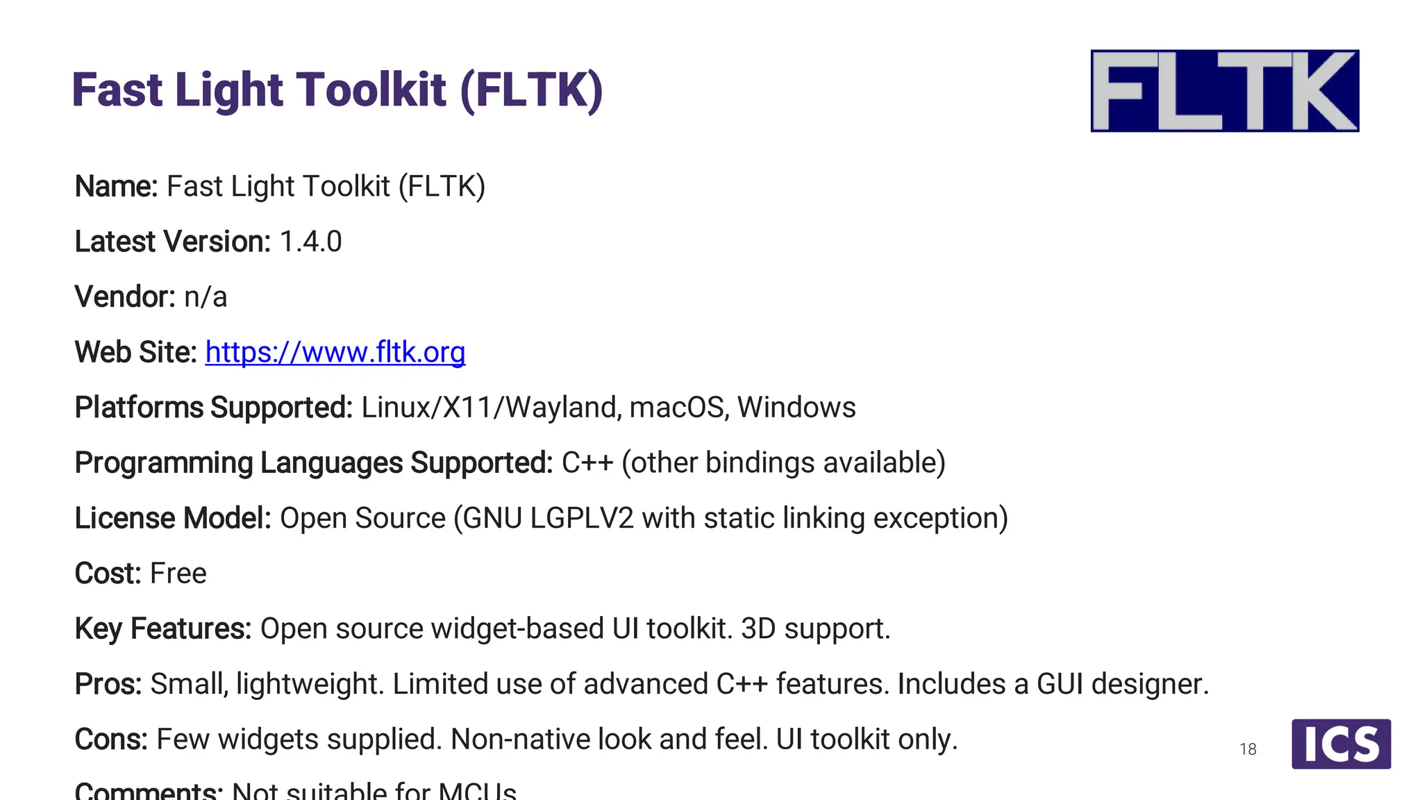 Name: Fast Light Toolkit (FLTK) Latest Version: 1.4.0 Vendor: n/a Web Site: https://www.fltk.org Platforms Supported: Linux/X11/Wayland, macOS, Windows Programming Languages Supported: C++ (other bindings available) License Model: Open Source (GNU LGPLV2 with static linking exception) Cost: Free Key Features: Open source widget-based UI toolkit. 3D support. Pros: Small, lightweight. Limited use of advanced C++ features. Includes a GUI designer. Cons: Few widgets supplied. Non-native look and feel. UI toolkit only. Fast Light Toolkit (FLTK) 18 