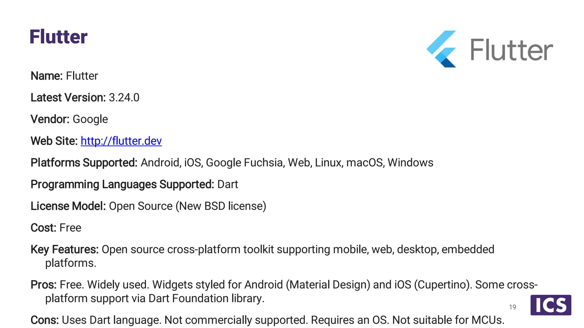 Name: Flutter Latest Version: 3.24.0 Vendor: Google Web Site: http://flutter.dev Platforms Supported: Android, iOS, Google Fuchsia, Web, Linux, macOS, Windows Programming Languages Supported: Dart License Model: Open Source (New BSD license) Cost: Free Key Features: Open source cross-platform toolkit supporting mobile, web, desktop, embedded platforms. Pros: Free. Widely used. Widgets styled for Android (Material Design) and iOS (Cupertino). Some cross- platform support via Dart Foundation library. Cons: Uses Dart language. Not commercially supported. Requires an OS. Not suitable for MCUs. Flutter 19 