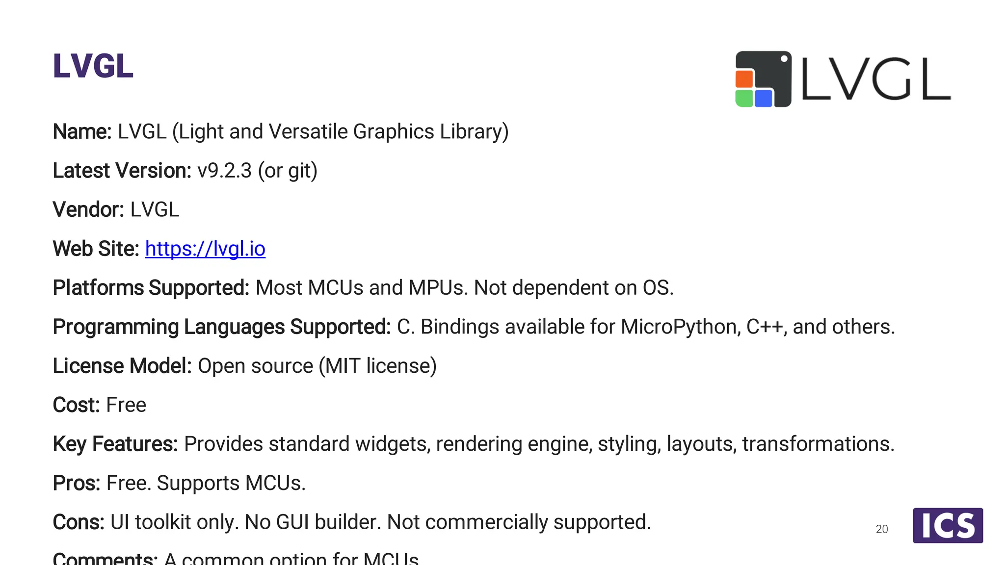 Name: LVGL (Light and Versatile Graphics Library) Latest Version: v9.2.3 (or git) Vendor: LVGL Web Site: https://lvgl.io Platforms Supported: Most MCUs and MPUs. Not dependent on OS. Programming Languages Supported: C. Bindings available for MicroPython, C++, and others. License Model: Open source (MIT license) Cost: Free Key Features: Provides standard widgets, rendering engine, styling, layouts, transformations. Pros: Free. Supports MCUs. Cons: UI toolkit only. No GUI builder. Not commercially supported. LVGL 20 