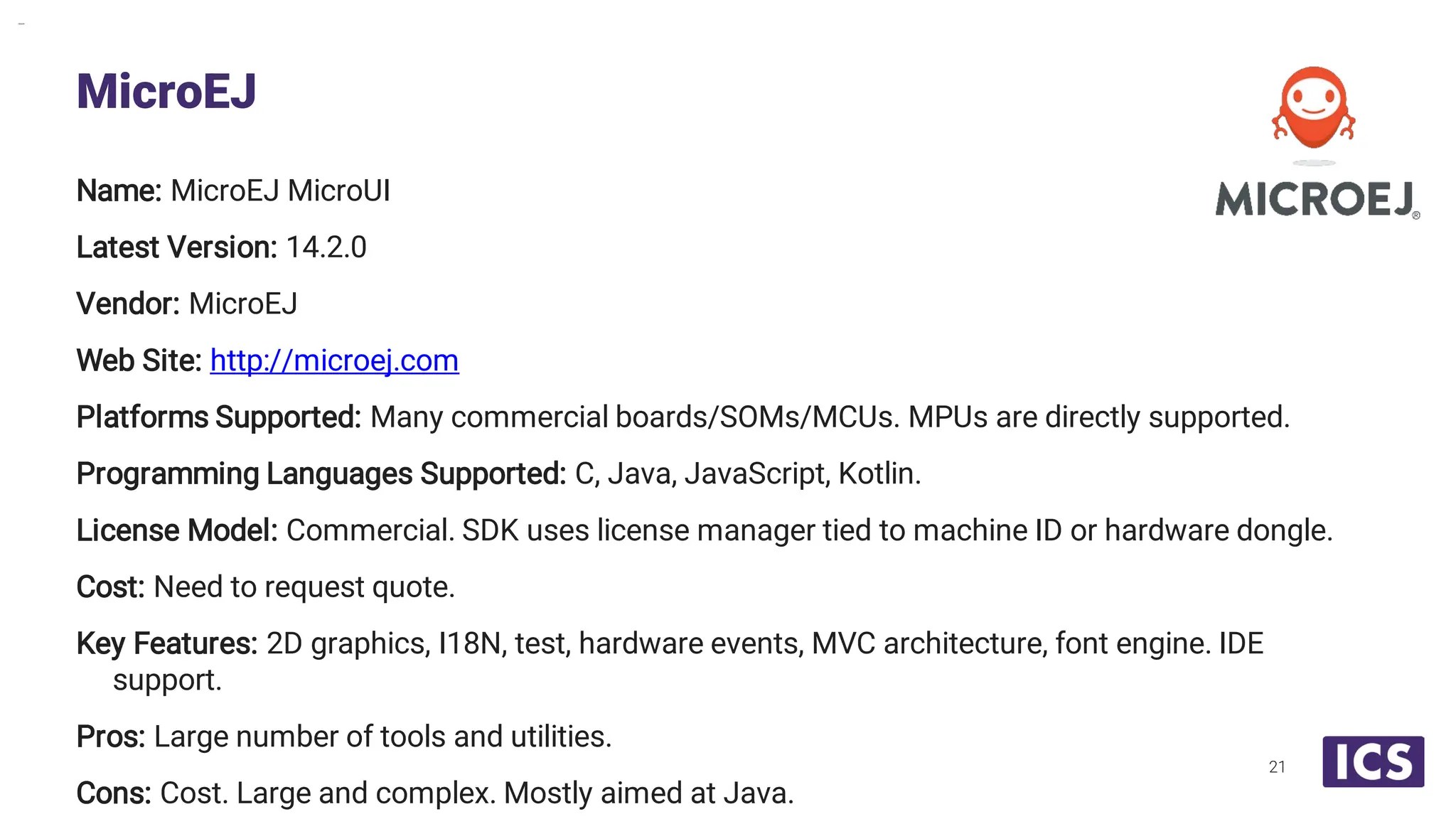 Name: MicroEJ MicroUI Latest Version: 14.2.0 Vendor: MicroEJ Web Site: http://microej.com Platforms Supported: Many commercial boards/SOMs/MCUs. MPUs are directly supported. Programming Languages Supported: C, Java, JavaScript, Kotlin. License Model: Commercial. SDK uses license manager tied to machine ID or hardware dongle. Cost: Need to request quote. Key Features: 2D graphics, I18N, test, hardware events, MVC architecture, font engine. IDE support. Pros: Large number of tools and utilities. Cons: Cost. Large and complex. Mostly aimed at Java. MicroEJ 21 