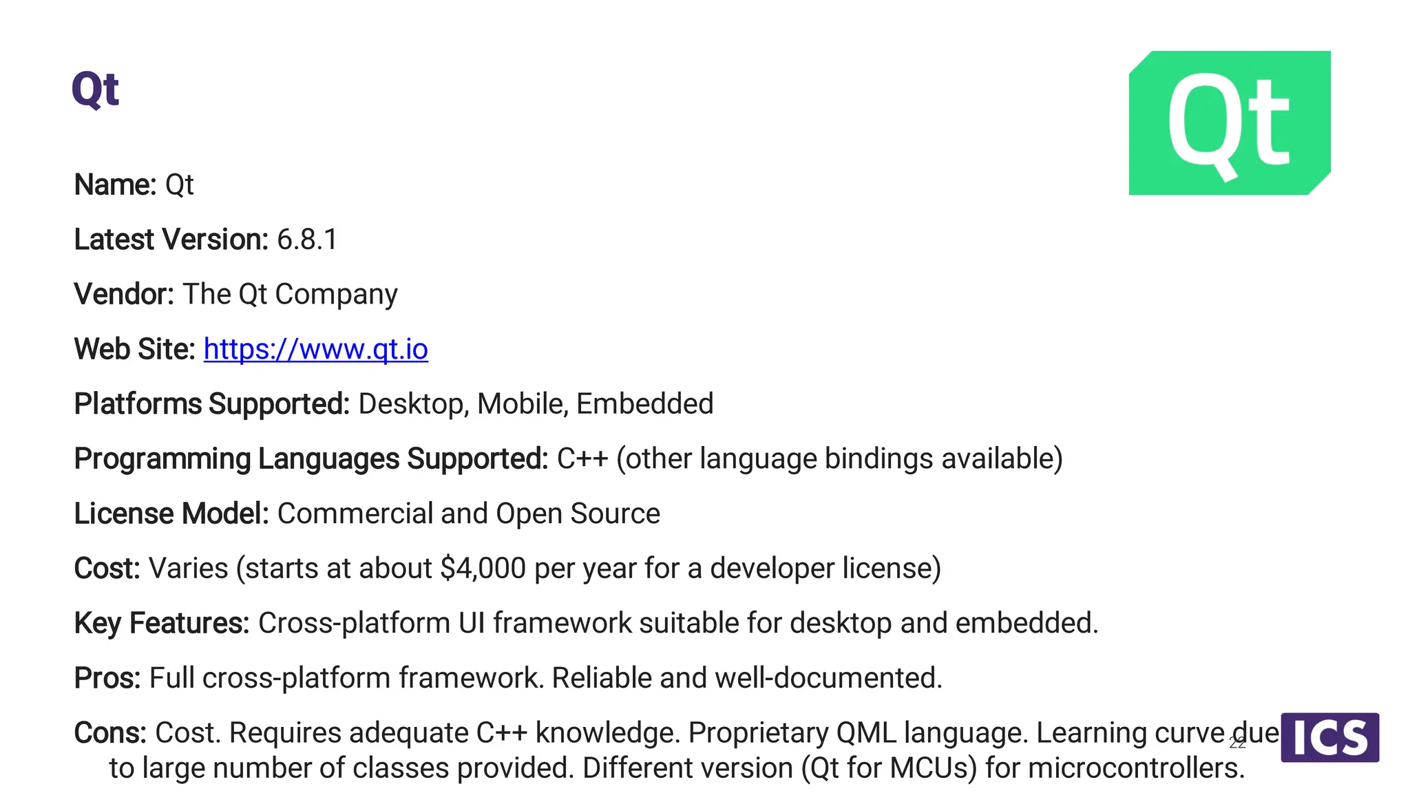 Name: Qt Latest Version: 6.8.1 Vendor: The Qt Company Web Site: https://www.qt.io Platforms Supported: Desktop, Mobile, Embedded Programming Languages Supported: C++ (other language bindings available) License Model: Commercial and Open Source Cost: Varies (starts at about $4,000 per year for a developer license) Key Features: Cross-platform UI framework suitable for desktop and embedded. Pros: Full cross-platform framework. Reliable and well-documented. Cons: Cost. Requires adequate C++ knowledge. Proprietary QML language. Learning curve due to large number of classes provided. Different version (Qt for MCUs) for microcontrollers. Qt 22 