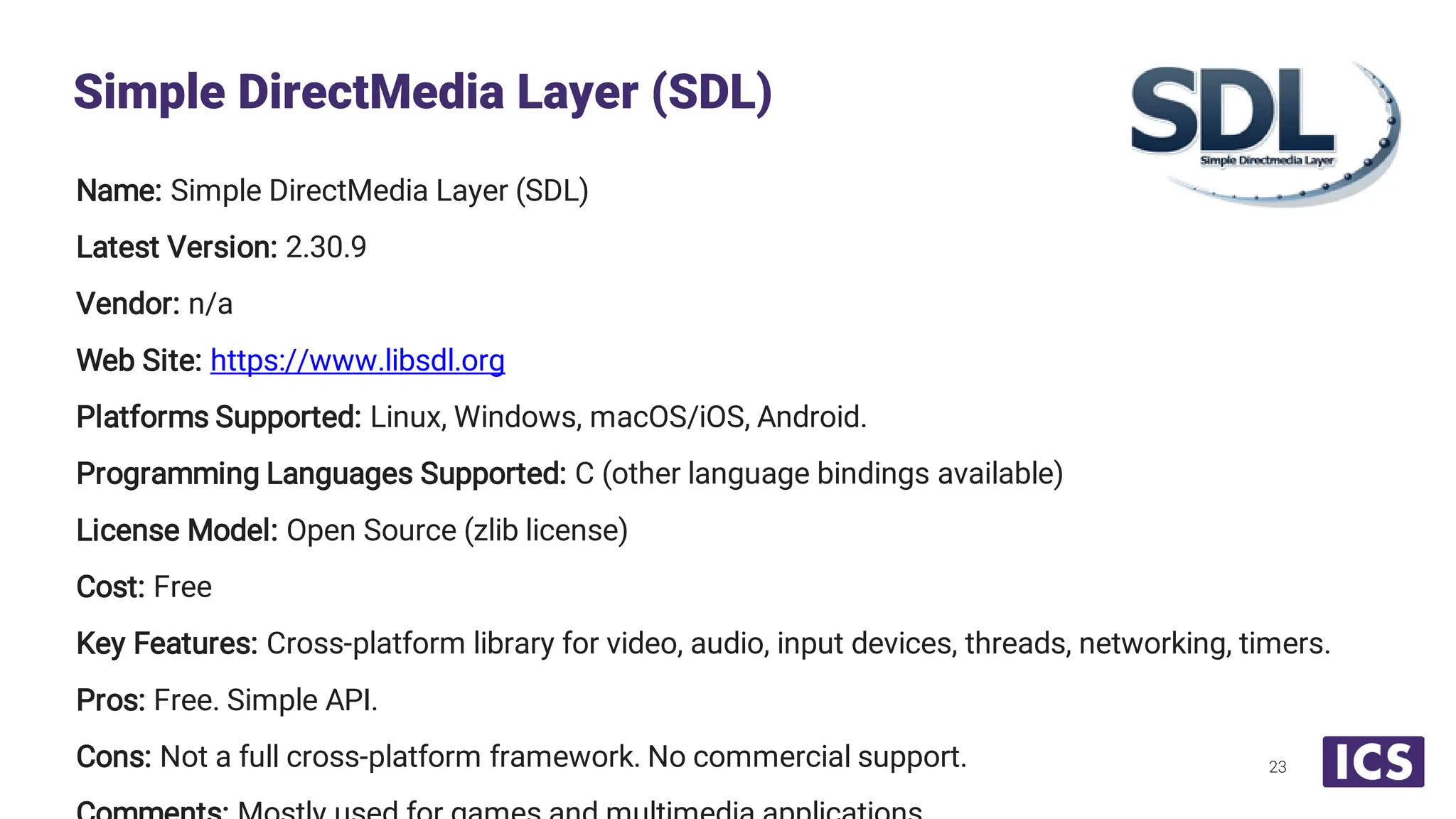 Name: Simple DirectMedia Layer (SDL) Latest Version: 2.30.9 Vendor: n/a Web Site: https://www.libsdl.org Platforms Supported: Linux, Windows, macOS/iOS, Android. Programming Languages Supported: C (other language bindings available) License Model: Open Source (zlib license) Cost: Free Key Features: Cross-platform library for video, audio, input devices, threads, networking, timers. Pros: Free. Simple API. Cons: Not a full cross-platform framework. No commercial support. Simple DirectMedia Layer (SDL) 23 