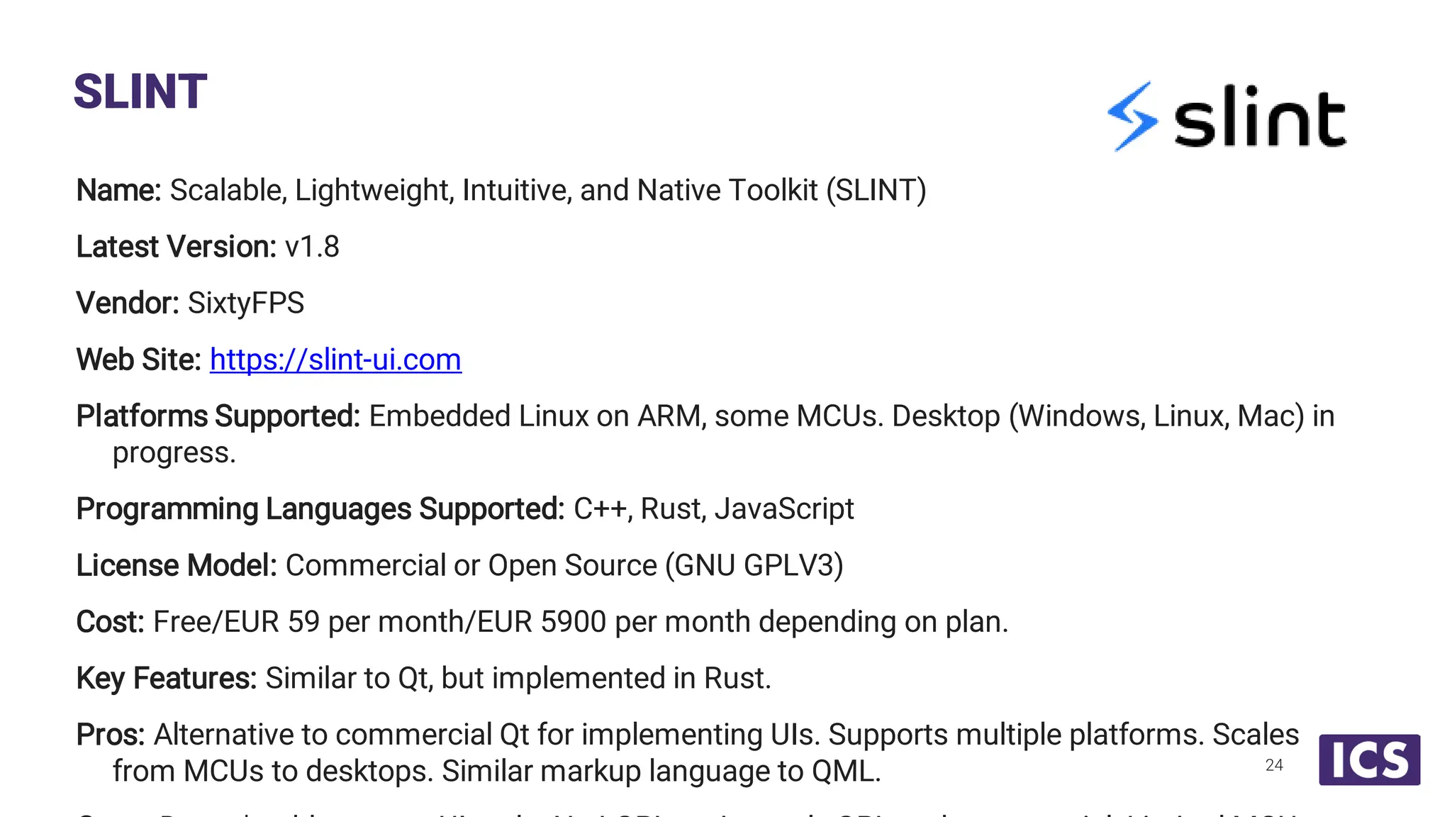 Name: Scalable, Lightweight, Intuitive, and Native Toolkit (SLINT) Latest Version: v1.8 Vendor: SixtyFPS Web Site: https://slint-ui.com Platforms Supported: Embedded Linux on ARM, some MCUs. Desktop (Windows, Linux, Mac) in progress. Programming Languages Supported: C++, Rust, JavaScript License Model: Commercial or Open Source (GNU GPLV3) Cost: Free/EUR 59 per month/EUR 5900 per month depending on plan. Key Features: Similar to Qt, but implemented in Rust. Pros: Alternative to commercial Qt for implementing UIs. Supports multiple platforms. Scales from MCUs to desktops. Similar markup language to QML. SLINT 24 