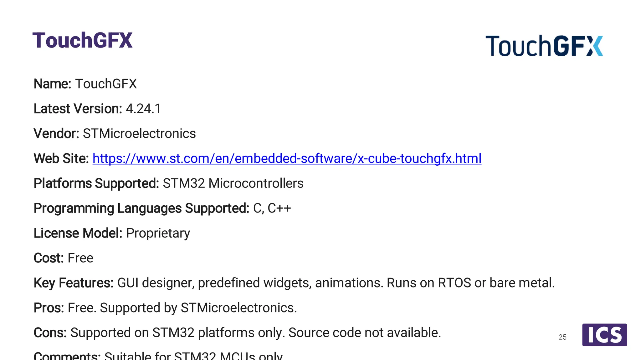 Name: TouchGFX Latest Version: 4.24.1 Vendor: STMicroelectronics Web Site: https://www.st.com/en/embedded-software/x-cube-touchgfx.html Platforms Supported: STM32 Microcontrollers Programming Languages Supported: C, C++ License Model: Proprietary Cost: Free Key Features: GUI designer, predefined widgets, animations. Runs on RTOS or bare metal. Pros: Free. Supported by STMicroelectronics. Cons: Supported on STM32 platforms only. Source code not available. TouchGFX 25 