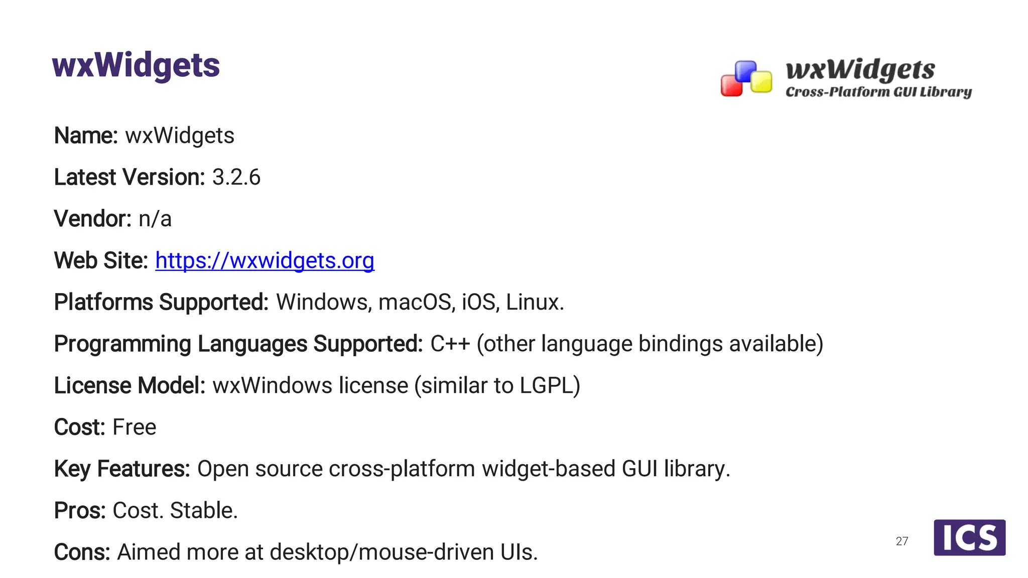 Name: wxWidgets Latest Version: 3.2.6 Vendor: n/a Web Site: https://wxwidgets.org Platforms Supported: Windows, macOS, iOS, Linux. Programming Languages Supported: C++ (other language bindings available) License Model: wxWindows license (similar to LGPL) Cost: Free Key Features: Open source cross-platform widget-based GUI library. Pros: Cost. Stable. Cons: Aimed more at desktop/mouse-driven UIs. wxWidgets 27 