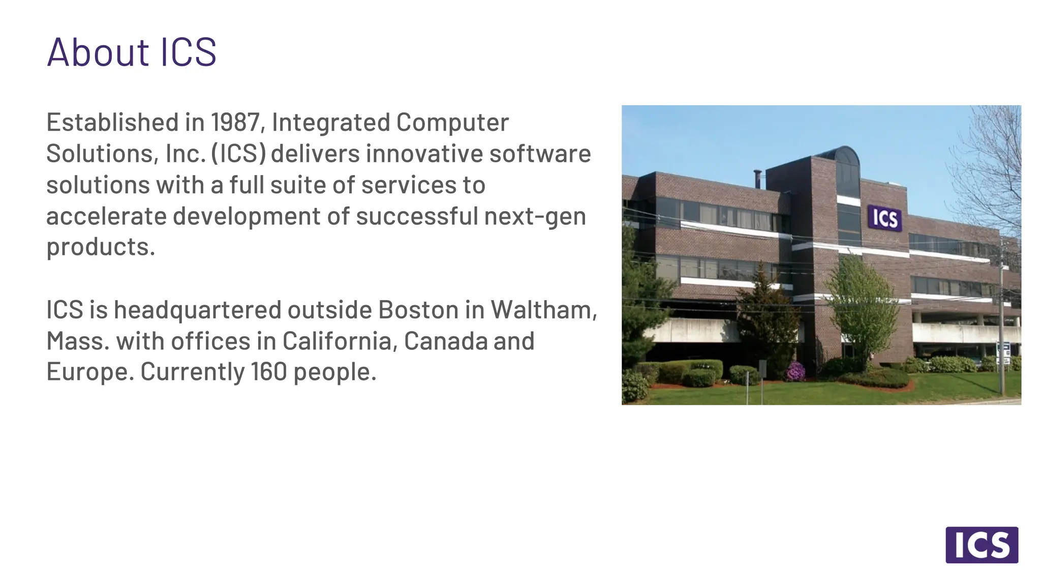 About ICS Established in 1987, Integrated Computer Solutions, Inc. (ICS) delivers innovative software solutions with a full suite of services to accelerate development of successful next-gen products. ICS is headquartered outside Boston in Waltham, Mass. with offices in California, Canada and Europe. Currently 160 people. 