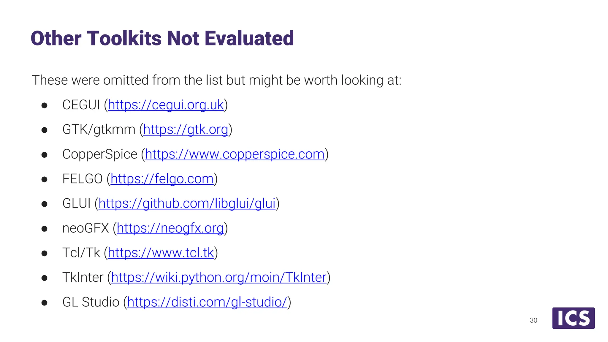 These were omitted from the list but might be worth looking at: ● CEGUI (https://cegui.org.uk) ● GTK/gtkmm (https://gtk.org) ● CopperSpice (https://www.copperspice.com) ● FELGO (https://felgo.com) ● GLUI (https://github.com/libglui/glui) ● neoGFX (https://neogfx.org) ● Tcl/Tk (https://www.tcl.tk) ● TkInter (https://wiki.python.org/moin/TkInter) ● GL Studio (https://disti.com/gl-studio/) Other Toolkits Not Evaluated 30 