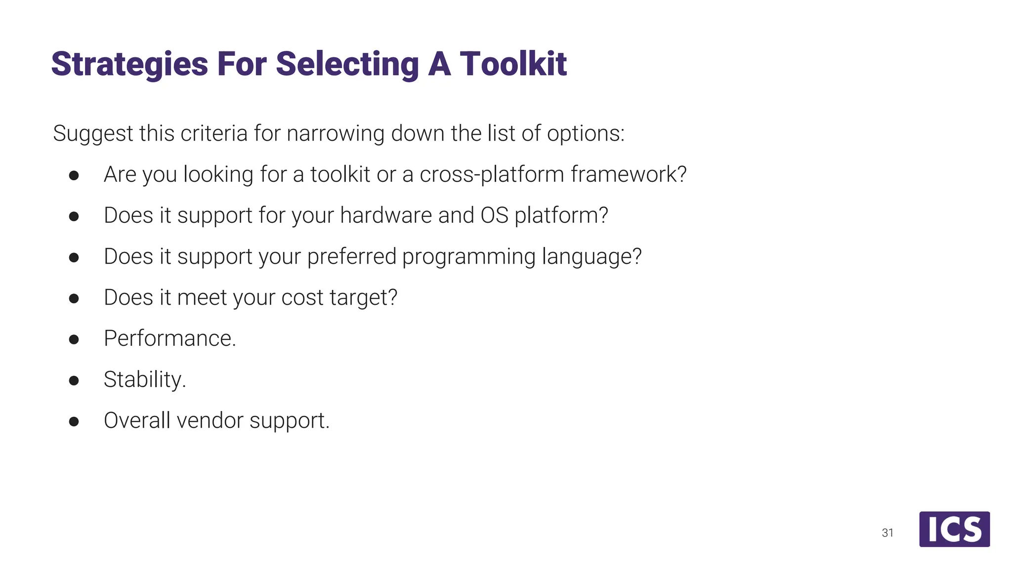 Suggest this criteria for narrowing down the list of options: ● Are you looking for a toolkit or a cross-platform framework? ● Does it support for your hardware and OS platform? ● Does it support your preferred programming language? ● Does it meet your cost target? ● Performance. ● Stability. ● Overall vendor support. Strategies For Selecting A Toolkit 31 