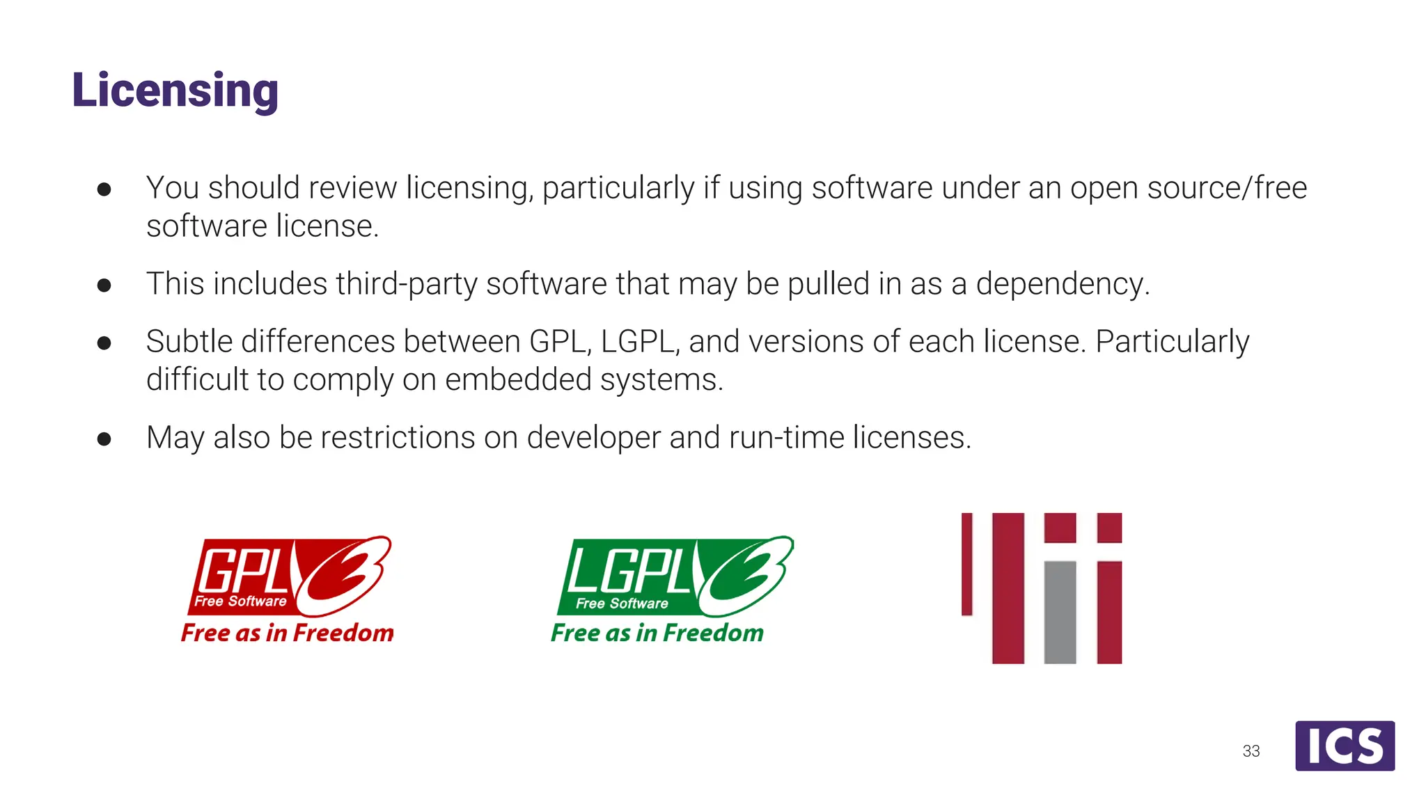 ● You should review licensing, particularly if using software under an open source/free software license. ● This includes third-party software that may be pulled in as a dependency. ● Subtle differences between GPL, LGPL, and versions of each license. Particularly difficult to comply on embedded systems. ● May also be restrictions on developer and run-time licenses. Licensing 33 