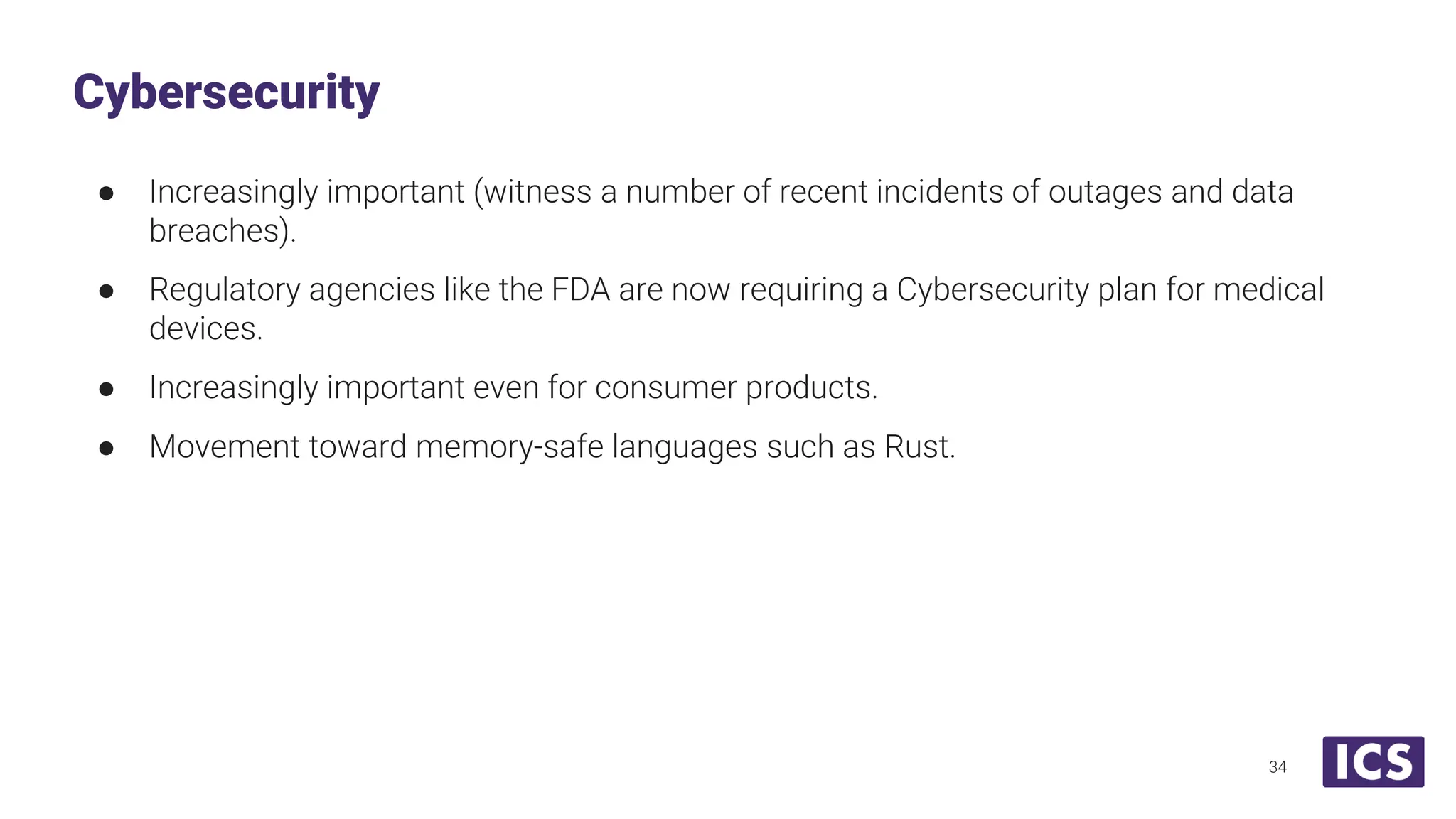 ● Increasingly important (witness a number of recent incidents of outages and data breaches). ● Regulatory agencies like the FDA are now requiring a Cybersecurity plan for medical devices. ● Increasingly important even for consumer products. ● Movement toward memory-safe languages such as Rust. Cybersecurity 34 