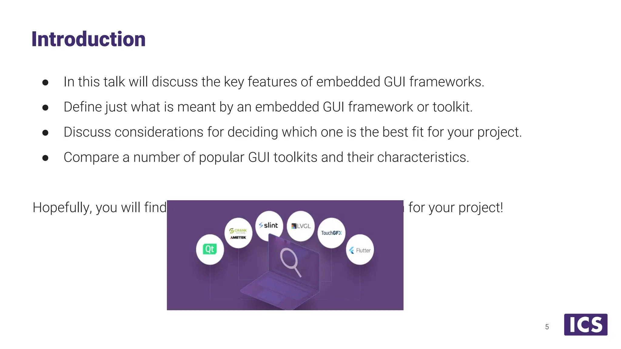 ● In this talk will discuss the key features of embedded GUI frameworks. ● Define just what is meant by an embedded GUI framework or toolkit. ● Discuss considerations for deciding which one is the best fit for your project. ● Compare a number of popular GUI toolkits and their characteristics. Hopefully, you will find this helpful in making the right decision for your project! Introduction 5 