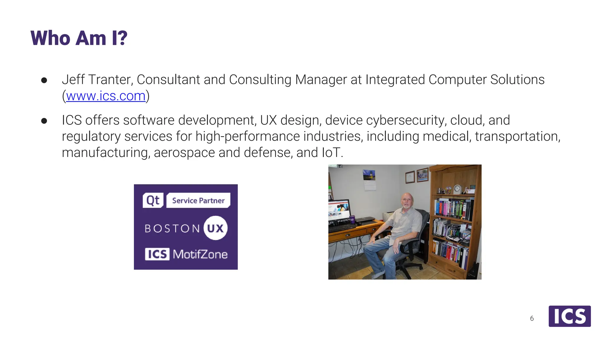 ● Jeff Tranter, Consultant and Consulting Manager at Integrated Computer Solutions (www.ics.com) ● ICS offers software development, UX design, device cybersecurity, cloud, and regulatory services for high-performance industries, including medical, transportation, manufacturing, aerospace and defense, and IoT. Who Am I? 6 