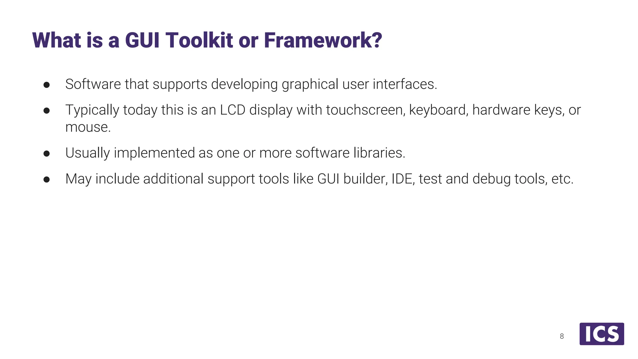 ● Software that supports developing graphical user interfaces. ● Typically today this is an LCD display with touchscreen, keyboard, hardware keys, or mouse. ● Usually implemented as one or more software libraries. ● May include additional support tools like GUI builder, IDE, test and debug tools, etc. What is a GUI Toolkit or Framework? 8 