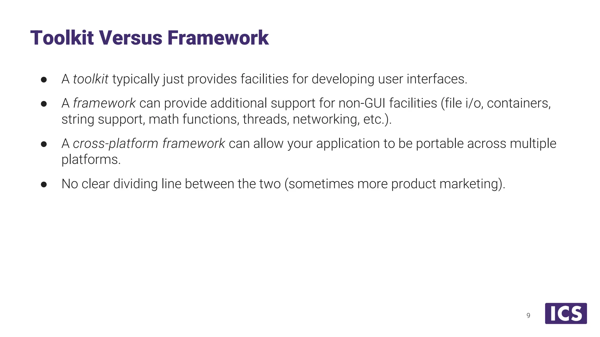 ● A toolkit typically just provides facilities for developing user interfaces. ● A framework can provide additional support for non-GUI facilities (file i/o, containers, string support, math functions, threads, networking, etc.). ● A cross-platform framework can allow your application to be portable across multiple platforms. ● No clear dividing line between the two (sometimes more product marketing). Toolkit Versus Framework 9 