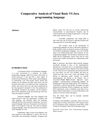 Comparative Analysis of Visual Basic VS Java
programming language
Abstract
INTRODUCTION
A prominent purpose of programming languages
is to give instructions to a computer. As similar,
programming languages differ from utmost other forms of
mortal expression in that they bear a lesser degree of
perfection and absoluteness. When using a natural language
to communicate with other people, mortal authors and
speakers can be nebulous and make small crimes, and still
anticipate their intent to be understood. Still, computers do
exactly what they're told to do, and cannot understand the
law theprogrammer" intended “to write. Thecombination of
the language description, the program, and the program's
inputs must completely specify the external gets that occur
when the program is executed.
Numerous languages have been designed from
scrape, altered to meet new requirements, combined with
other languages, and ultimately fallen into desuetude.
Although therehave been attempts to design one " universal"
computer language that serves all purposes, allof them have
failed to be accepted in this part. The need for different
computer languages arises from thediversity of surrounds in
which languages are used
Programmers range in moxie from beginners who
need simplicity overall additional to experts who may be
comfortable with considerable complexity. Programs must
balance speed, size, and ease on systems starting from
microcontrollers to supercomputers. Programs may be
written formerly and not change for generations, or they may
suffer nearly constant revision.
Eventually, programmers may simply differ in
their tastes they may be oriented to agitating problems and
expressing them in a particular language.
One common trend in the development of
programming languages has been to add further capability to
break problems using an advanced position of abstraction.
The foremost programming languages were tied veritably
nearly to the underpinning tackle of the computer. As new
programming languages have developed, features have been
added that let programmers express ideas that are more
removed from simple restatement into underpinning tackle
instructions.
Java: A concurrent, class-based, object-oriented, language
specifically designed to have as few implementation
dependencies as possible. Java is a programming language
and computing platformfirst released by Sun Microsystems
in 1995. There are lots of applications and websites that will
not work unless you have Java installed, and more are
created every day. Java is fast, secure, and reliable. From
laptops to datacenters, game consoles to scientific
supercomputers, cell phones to the Internet, Java is
everywhere; Visual Basic: Modern, high-level, multi-
paradigm, a general-purpose programming language for
building apps usingVisual Studio and the.NET Framework.
Visual Basic is derived from BASIC and enables the rapid
application development (RAD) of graphical user interface
(GUI) applications, access to databases using Data Access
Objects, Remote DataObjects, or ActiveX DataObjects, and
creation of ActiveX controls and objects.
Java and Visual Basic can be primarily classified
as "Languages" tools.
According to the StackShare community (2022), Java has a
broader approval, being mentioned in 2399 company stacks
& 2723 developers stacks; compared to Visual Basic, which
is listed in 10 company stacks and 26 developer stacks.
Keywords: Visual Basic, Java, Programming Language,
Object-oriented
 