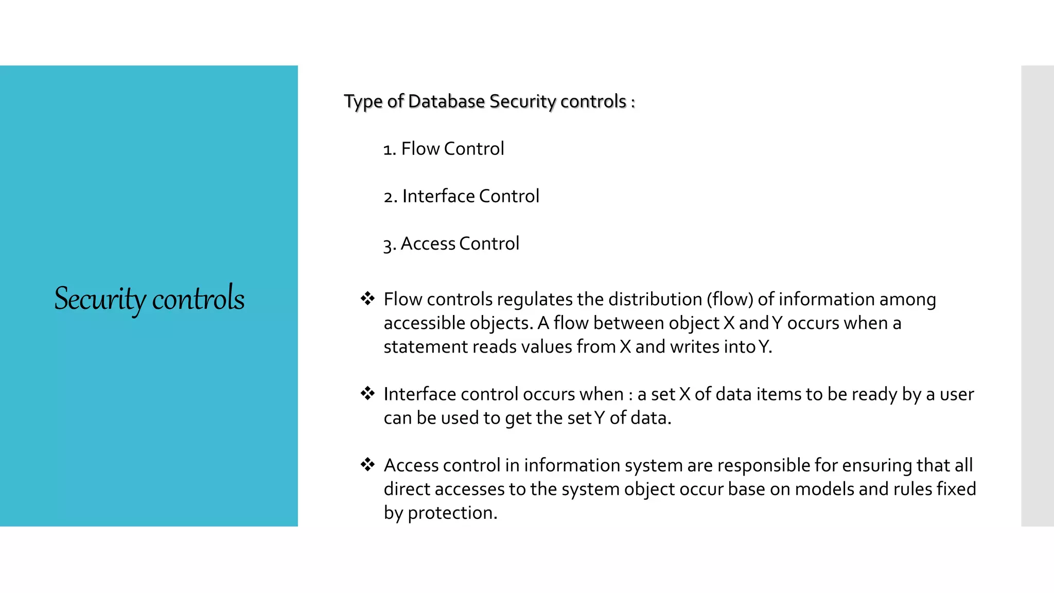 Securitycontrols
Type of Database Security controls :
1. Flow Control
2. Interface Control
3. AccessControl
 Flow controls regulates the distribution (flow) of information among
accessible objects. A flow between object X andY occurs when a
statement reads values from X and writes intoY.
 Interface control occurs when : a set X of data items to be ready by a user
can be used to get the setY of data.
 Access control in information system are responsible for ensuring that all
direct accesses to the system object occur base on models and rules fixed
by protection.
 