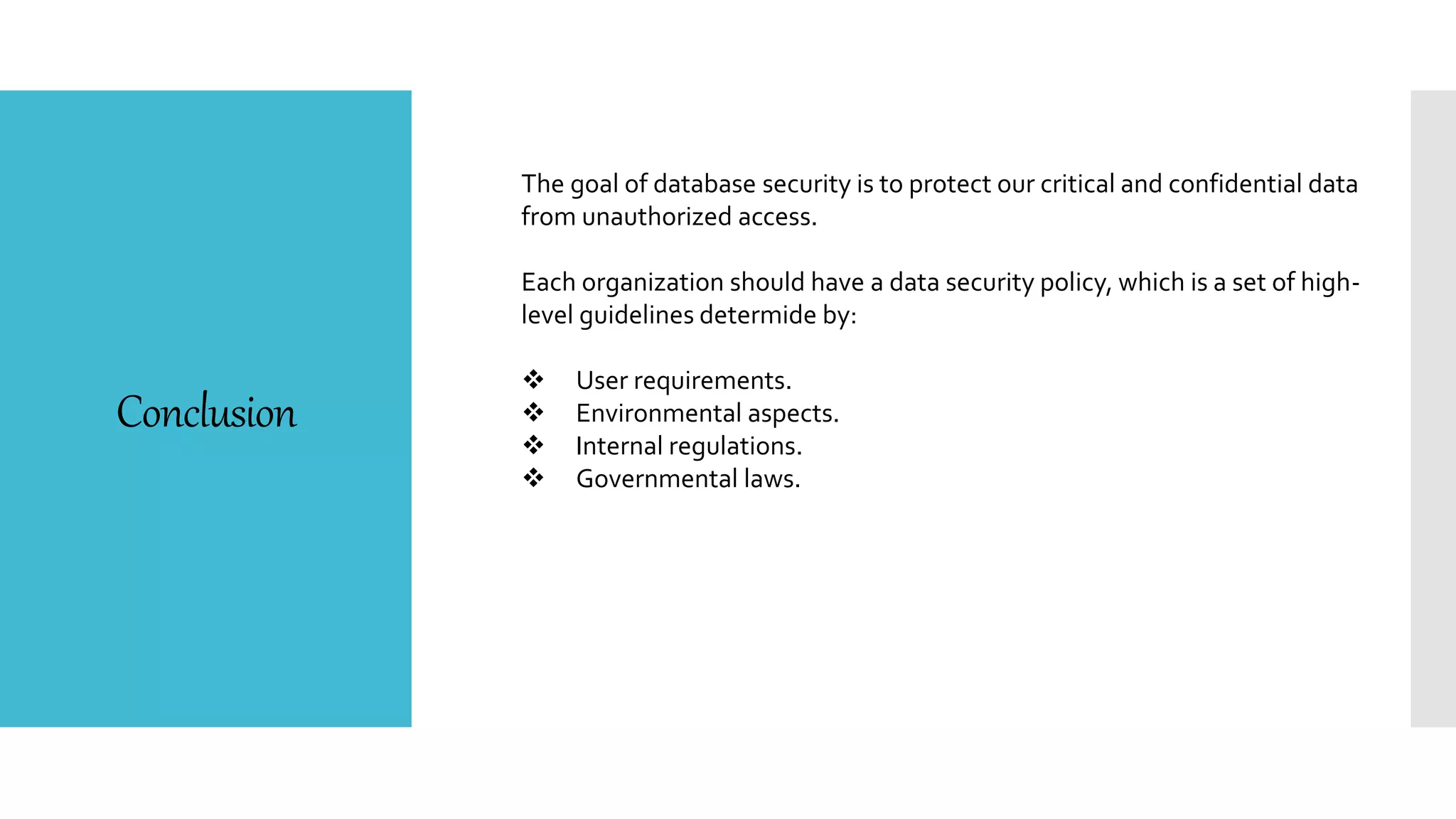 Conclusion
The goal of database security is to protect our critical and confidential data
from unauthorized access.
Each organization should have a data security policy, which is a set of high-
level guidelines determide by:
 User requirements.
 Environmental aspects.
 Internal regulations.
 Governmental laws.
 