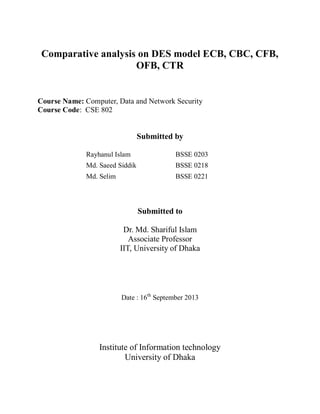 Comparative analysis on DES model ECB, CBC, CFB,
OFB, CTR
Course Name: Computer, Data and Network Security
Course Code: CSE 802
Submitted by
Rayhanul Islam BSSE 0203
Md. Saeed Siddik BSSE 0218
Md. Selim BSSE 0221
Submitted to
Dr. Md. Shariful Islam
Associate Professor
IIT, University of Dhaka
Date : 16th
September 2013
Institute of Information technology
University of Dhaka
 