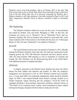 Domino's serves Coca-Cola products, and as of January 2012 is the only "Big
Four" pizza chain to do so. Rivals Papa John's Pizza and Little Caesars sold Coca-
Cola in the past (Pizza Hut, due to its previous ownership by PepsiCo, has a
lifetime contract to sell Pepsi products.), but both switched to Pepsi in 2012 and
2007, respectively. Domino's Pizza in Mexico switched to Pepsi in November
2012.
The Beginning
The Domino's franchise started out as just one tiny store. It was purchased
and started by brothers Tom and James Monaghan in 1960. At that time, the
restaurant was known, not as "Domino's," but as "Dominick's Pizza" and was
located in Ypsilanti, MI. The two brothers only worked as a team until 1961, when
James traded his half of the business to his brother for the price of a Volkswagen
Beetle. In 1965, the name "Dominick's" was traded for "Domino's."
Growth
The second Domino's pizza store was opened in Ypsilanti in 1967, officially
starting the Domino's franchise. Since that time, the chain has experienced record-
breaking growth: By 1978, 200 Domino's restaurants had been opened, and by
1983, the chain boasted 1,000 openings as well as restaurants in Australia and
Canada. By 1985, Domino's was the fastest-growing chain in the United States,
with additional locations in England and Japan.
Obstacles
As hugely successful as the Domino's pizza franchise has been, the chain's
history has been riddled with obstacles and troubles. In 1968, the company's
headquarters were destroyed in a fire. In 1975, Domino's entered, and eventually
won, a 5-year legal battle over trademark infringement claims posed by Domino
Sugar. In 1989, a man named Kenneth Noid created a hostage situation at an
Atlanta restaurant, angrily believing that the company's "Avoid the Noid" ad
campaign (featuring a pizza-stealing, stop-motion animation character known as
"The Noid") to be a personal insult. Luckily, Noid surrendered to police without
harming his hostages, though he did force them to make pizza for him.
 