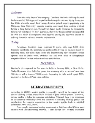 Delivery
From the early days of the company, Domino's has had a delivery-focused
business model. This approach helped the business gain a serious leg up during the
late 1960s when the store's East Lansing location gained massive popularity with
Michigan State University students wanting convenient food options without
having to have their own cars. The delivery-heavy model prompted the restaurant's
famous "30 minutes or it's free" guarantee. However, this guarantee was rescinded
in 1993 as a result of complaints about reckless driving and accidents caused by
delivery drivers in a rush to meet the requirements.
Today
Nowadays, Domino's pizza continues to grow, with over 8,000 store
locations worldwide. The company has continued to develop its business model by
featuring many non-pizza menu items and incorporating new customer service
options such as online order. Domino's has also been listed in Entrepreneur
magazine's list of the top 10 best franchise opportunities.
IN INDIA
Domino’s pizza opened its first store in India in January 1996, at New Delhi.
Today Domino’s pizza India has grown into a country wide network of more than
300 stores with a team of 9000 people. According to India retail report 2009,
domino’s is the largest Pizza chain in India.
LITERATURE REVIEW:-
According to (1982), service quality is generally viewed as the output of the
service delivery system, especially in the case of pure service systems. Moreover,
service quality is linked to consumer satisfaction. Although there is no consensus
in the research community about the direction of causality relating quality and
satisfaction, the common assumption is that service quality leads to satisfied
customers (1994; 1990, 1989).
For example, customers leaving a restaurant or hotel are asked if they were
satisfied with the service they received. If they answer "no," we tend to assume
 