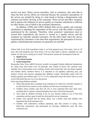 service was poor. Direct service providers, such as waitresses, also note that at
times the best service efforts are criticized because the customer's perceptions of
the service are clouded by being in a bad mood or having a disagreement with
someone just before arriving at the restaurant. These service providers recognize
that in practice the influence of service quality on customer satisfaction is affected
by other factors, one of which is the customers themselves.
In addition, (1989) and (1983) defined both service quality and customer
satisfaction as matching the expectation of the service with that which is actually
experienced by the customer. Therefore, when customers' experiences meet or
exceed their expectations, the service is viewed as a quality service and the
recipients are typically satisfied customers. On the other hand, when the service
experienced by consumers is less than their expectations, the perception of service
quality is diminished and customers are generally not satisfied.
Almost half of our food expenditure today is on food prepared away from home. And we all
know that food prepared away from home is far too often high in calories, unhealthy fat, and
sodium. So why are we eating out so much? The top three reasons for choosing fast foods are:
1. Rapid service
2. Convenient location
3. Good-tasting food
Researchers from Texas A&M University recently investigated whether additional explanations
for eating away from home exist. In particular, they looked at factors like: parental work
(whether one or both parents were working), family meal rituals (like who eats dinner together
and whether family members believe it is important to eat together), parenting style, and
mothers' worries and concerns regarding their children's weight3
. Researchers spoke with 312
families (parents and children ages 9-11 or 13-15), asking them about the factors above as well
as all of the foods they ate over a two-day period.
Some interesting findings included:
When both parents have a standard work schedule (8-5), father has a flexible schedule or
he feels that he has control at work, children use full service restaurants more.
Children whose mothers rank their job role as more important than their other roles,
including that of a parent, reported spending more time in fast food restaurants.
Time spent by children traveling in the car was directly related to use of fast food
restaurants and time spent in both fast food and full service restaurants.
Fathers who reported that the family dinner was a family ritual had children who
frequented fast food restaurants less.
Children with authoritative mothers (parenting style that consists of caring, clear
behavioral expectations and punishment by privilege withdrawal) used fast food
restaurants less.
 