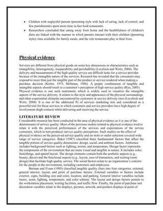 Children with neglectful parents (parenting style with lack of caring, lack of control, and
few punishments) spent more time in fast food restaurants.
Researchers concluded that eating away from home and the healthfulness of children's
diets are linked with the manner in which parents interact with their children (parenting
style), time available for family meals, and the role restaurants play in their lives.
Physical evidence
Services are different from physical goods on some key dimensions or characteristics such as
intangibility, heterogeneity, inseparability and perishability (Lovelock and Wirtz, 2004). The
delivery and measurement of the high-quality service are difficult tasks for a service provider
because of the intangible nature of the services. Research has revealed that the consumers may
respond to more than just the tangible part of the product or service rendered when making a
purchase decision (Kotler, 1973; Milliman, 1986). A proper combination of tangible and
intangible aspects should result in a customer’s perception of high service quality (Ryu, 2005).
Physical evidence is one such instrument, which is widely used to visualize the intangible
aspects of the service delivery. It relates to the style and appearance of the physical surroundings
and other experiential elements encountered by customers at service delivery sites (Lovelock and
Wirtz, 2004). It is one of the additional Ps of services marketing mix and considered as a
powerful tool for those services in which customers and service providers have high degree of
involvement (high-contact) while delivering and receiving the service.
LITERATURE REVIEW
Considerable research has been conducted in the area of physical evidence as it is one of the
determinants of service quality. Most of the previous studies related to physical evidence tried to
relate it with the perceived performances of the services and expectations of the service
customers, which in turn produces service quality perceptions. Such studies on the effect of
physical evidence on the perceived service quality and on store or outlet selection covered wide
range of service categories. Baker (1987) classified three fundamental factors that affect the
tangible portion of service quality dimensions: design, social, and ambient factors. Ambience
includes background factors such as lighting, aroma, and temperature. Design factor represents
the components of the environment that are more visual and tangible in nature. It includes color,
furnishings, and spatial layout. The design elements contain both the aesthetic aspects (e.g.,
beauty, décor) and the functional aspects (e.g., layout, ease of transaction, and waiting room
design) that facilitate high quality service. The social factors relate to an organization’s concern
for the people in the environment, including customers and employees.
Berman and Evans (1995) classified tangible quality clues into four categories: external,
general interior, layout, and point of purchase factors. External variables or factors include
exterior, signs, building size and color, location, and parking. General interior variables include
music, scent, lighting, temperature, and color scheme. The layout and design factors pertain to
the workstation placement, waiting facilities, and traffic flow. Finally, the point of purchase and
decoration variables relate to the displays, pictures, artwork, and product displays at point of
 