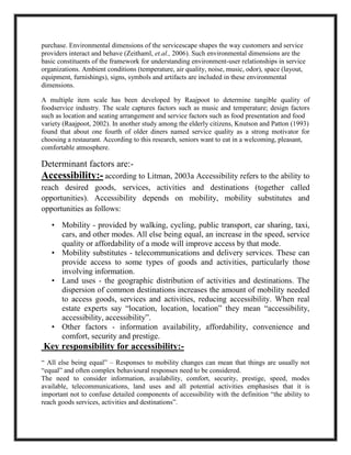 purchase. Environmental dimensions of the servicescape shapes the way customers and service
providers interact and behave (Zeithaml, et.al., 2006). Such environmental dimensions are the
basic constituents of the framework for understanding environment-user relationships in service
organizations. Ambient conditions (temperature, air quality, noise, music, odor), space (layout,
equipment, furnishings), signs, symbols and artifacts are included in these environmental
dimensions.
A multiple item scale has been developed by Raajpoot to determine tangible quality of
foodservice industry. The scale captures factors such as music and temperature; design factors
such as location and seating arrangement and service factors such as food presentation and food
variety (Raajpoot, 2002). In another study among the elderly citizens, Knutson and Patton (1993)
found that about one fourth of older diners named service quality as a strong motivator for
choosing a restaurant. According to this research, seniors want to eat in a welcoming, pleasant,
comfortable atmosphere.
Determinant factors are:-
Accessibility:- according to Litman, 2003a Accessibility refers to the ability to
reach desired goods, services, activities and destinations (together called
opportunities). Accessibility depends on mobility, mobility substitutes and
opportunities as follows:
• Mobility - provided by walking, cycling, public transport, car sharing, taxi,
cars, and other modes. All else being equal, an increase in the speed, service
quality or affordability of a mode will improve access by that mode.
• Mobility substitutes - telecommunications and delivery services. These can
provide access to some types of goods and activities, particularly those
involving information.
• Land uses - the geographic distribution of activities and destinations. The
dispersion of common destinations increases the amount of mobility needed
to access goods, services and activities, reducing accessibility. When real
estate experts say “location, location, location” they mean “accessibility,
accessibility, accessibility”.
• Other factors - information availability, affordability, convenience and
comfort, security and prestige.
Key responsibility for accessibility:-
“ All else being equal” – Responses to mobility changes can mean that things are usually not
“equal” and often complex behavioural responses need to be considered.
The need to consider information, availability, comfort, security, prestige, speed, modes
available, telecommunications, land uses and all potential activities emphasises that it is
important not to confuse detailed components of accessibility with the definition “the ability to
reach goods services, activities and destinations”.
 