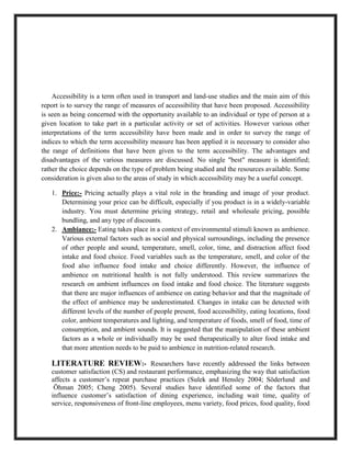 Accessibility is a term often used in transport and land-use studies and the main aim of this
report is to survey the range of measures of accessibility that have been proposed. Accessibility
is seen as being concerned with the opportunity available to an individual or type of person at a
given location to take part in a particular activity or set of activities. However various other
interpretations of the term accessibility have been made and in order to survey the range of
indices to which the term accessibility measure has been applied it is necessary to consider also
the range of definitions that have been given to the term accessibility. The advantages and
disadvantages of the various measures are discussed. No single "best" measure is identified;
rather the choice depends on the type of problem being studied and the resources available. Some
consideration is given also to the areas of study in which accessibility may be a useful concept.
1. Price:- Pricing actually plays a vital role in the branding and image of your product.
Determining your price can be difficult, especially if you product is in a widely-variable
industry. You must determine pricing strategy, retail and wholesale pricing, possible
bundling, and any type of discounts.
2. Ambiance:- Eating takes place in a context of environmental stimuli known as ambience.
Various external factors such as social and physical surroundings, including the presence
of other people and sound, temperature, smell, color, time, and distraction affect food
intake and food choice. Food variables such as the temperature, smell, and color of the
food also influence food intake and choice differently. However, the influence of
ambience on nutritional health is not fully understood. This review summarizes the
research on ambient influences on food intake and food choice. The literature suggests
that there are major influences of ambience on eating behavior and that the magnitude of
the effect of ambience may be underestimated. Changes in intake can be detected with
different levels of the number of people present, food accessibility, eating locations, food
color, ambient temperatures and lighting, and temperature of foods, smell of food, time of
consumption, and ambient sounds. It is suggested that the manipulation of these ambient
factors as a whole or individually may be used therapeutically to alter food intake and
that more attention needs to be paid to ambience in nutrition-related research.
LITERATURE REVIEW:- Researchers have recently addressed the links between
customer satisfaction (CS) and restaurant performance, emphasizing the way that satisfaction
affects a customer’s repeat purchase practices (Sulek and Hensley 2004; Söderlund and
Öhman 2005; Cheng 2005). Several studies have identified some of the factors that
influence customer’s satisfaction of dining experience, including wait time, quality of
service, responsiveness of front-line employees, menu variety, food prices, food quality, food
 