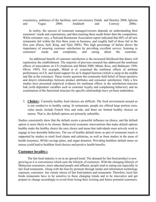 consistency, ambience of the facilities, and convenience (Sulek and Hensley 2004; Iglesias
and Yague 2004; Andaleeb and Conway 2006).
In reality, the success of restaurant managers/owners depends on understanding their
customers’ needs and expectations, and then meeting these needs better than the competition.
While estimates vary, a National Restaurant Association report indicated that 60% of all new
restaurants fail within the first three years in business, and roughly half of those fail in the
first year (Parsa, Self, King, and Njite 2005). This high percentage of failure shows the
importance of ensuring customer satisfaction by providing excellent service, listening to
customers’ needs and complaints, and caring about the customer.
An additional benefit of customer satisfaction is the increased likelihood that diners will
repatronize the establishment. The majority of previous research has addressed the nonlinear
effects of antecedents on CS (Anderson and Mittal 2000; Mittal, Ross, and Baldasare 1998;
Oliver 1995). For example, Mittal et al. examined the nonlinear effects of attribute
performance on CS, and found support for an S-shaped function (which is steep in the middle
and flat at the extremes). These results question the commonly held belief of linear (positive
and direct) relationships between product attributes and consumer satisfaction. Only a few
studies have presented empirical evidence for nonlinear effects in the satisfaction-outcome
link (with dependent variables such as customer loyalty and complaining behavior), and no
examination of the functional structure for specific relationships have yet been undertaken.
3. Choice:- Currently healthy food choices are difficult. The food environment around us
is not conducive to healthy eating. In restaurants, people are offered large portion sizes,
value meals include French fries and soda, and there are limited healthy choices on
menus. That is, the default options are primarily unhealthy.
Studies consistently show that the default exerts a powerful influence on choice, and the default
option is more likely to be chosen. Behavioral economic interventions that make default options
healthy make the healthy choice the easy choice and mean that individuals must actively work to
engage in less desirable behaviors. The use of healthy default items as part of restaurant meals is
supported by studies in retail food chains and cafeterias, as well as from studies in the areas of
health insurance, 401(k) savings plans, and organ donation. Providing healthier default items on
menus could lead to healthier food choices and positive health benefits.
Customer loyality:-
The fast food industry is on in an upward trend. The demand for fast food product is now
growing as it is convenience which suits the lifestyle of customers. With the changing lifestyle of
Malaysian consumers, more educated people and affluent, people tend to eating-out especially in
fast food restaurants. Along with the heavily promote through media and information technology
exposure, customers has variety choice of fast food pattern and restaurants. Therefore, local fast
foods restaurants have to be sensitive to these changing trends and to be innovative and get
prepare to change accordingly to avoid from losing their existing and future potential customers.
 
