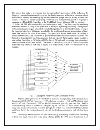 The aim of this study is to examine how the respondent’s perception will be influenced by
factors of customer loyalty towards preferred fast food restaurants. Malaysia is a multiracial and
multicultural country that made up by several dominant groups such as Malay, Chinese and
Indians. Malaysia is a rapidly developing country in Asia and economic growth is projected to
moderate to 5.2% in 2011. According to the World Bank Group, Malaysia GDP per capita is
US dollars 14, 215, which adjusted by purchasing power parity. This shows that the purchasing
power and standard of living of the population in Malaysia is growing adequately. Consequently,
Malaysians allocated largest amount of household expenditures to their food budgets. Owing to
the changing lifestyle of Malaysian households, the trend towards greater consumption of take-
away food outside the home is increasing. This gave birth to fast food sector. According to
Bender and Bender (2001), fast food is a general term used for a limited menu of foods that lend
themselves to production line techniques and that are typically hamburgers, pizzas, chicken or
sandwiches. According to ACNielsen (2005), there is 59% of adult population that eats at take-
away restaurants at least once a week. This is due to convenience concept of fast food restaurant
match the busy lifestyles and ease of access to a wide variety of fast food restaurants in the
Markets.
Analysis of the global fast-food industry is enhanced by segmenting it into Quick Service
Restaurants (QSR, 65.5%), Takeaways (17.7%), Leisure Locations (13%), and Mobile and Street
Vendors (3.9%) (Datamonitor, 2005a). Global consumers generally perceive fast food as
characteristically similar to McDonald’s, Burger King, or Taco Bell. As noted earlier, the present
study was designed to examine consumer perceptions of fast food in the United States, Japan,
and China due to the continued growth rates of fast-food consumption in each of these three
areas.
The average American dines out four times weekly, with nearly half of adults consuming
at least one meal outside the home daily (Rubin, 2004). In 1970, away-from-home foods
 
