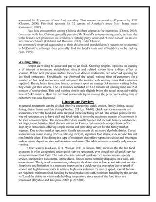 accounted for 25 percent of total food spending. That amount increased to 47 percent by 1999
(Clauson, 2000). Fast-food accounts for 32 percent of America’s away from- home meals
(Economist, 2002).
Fast-food consumption among Chinese children appears to be increasing (Cheng, 2003).
Consistent with this, Chinese generally perceive McDonald’s as representing youth, perhaps due
to the brand’s self-promotion as a children’s birthday party venue and “Uncle Ronald” as an icon
for Chinese children (Eckhardt and Houston, 2002). Elder Chinese
are commonly observed acquiescing to their children and grandchildren’s requests to be escorted
to McDonald’s, although they generally find the food’s taste and affordability to be lacking
(Yan, 1997).
Waiting time:-
People are willing to queue and pay to get food. Knowing peoples’ opinions on queuing
is of interest to restaurant stakeholders since it and related actions have a direct effect on
revenue. While most previous studies focused on dine-in restaurants, we observed queuing for
fast food restaurants. Specifically, we observed the actual waiting time of customers for a
number of fast food restaurants, and compared the metrics with waiting times that customers
expected. During lunch time peak hours, customers spent on average 5.4 minutes waiting before
they could get their orders. The 5.4 minutes consisted of 2.42 minutes of queuing time and 2.98
minutes of service time. This total waiting time is only slightly below the actual expected waiting
time of 5.42 minutes. How the fast food restaurants try to manage the perceived waiting time of
customers was also discussed.
Literature Review
In general, restaurants can be divided into five categories; quick service, family dining, casual
dining, dinner house and fine dining (Walker, 2011, p. 34-40). Quick service restaurants are
restaurants where the food and drink are paid for before being served. The critical points for this
type of restaurant are to have staff and food ready to serve the maximum number of customers in
the least amount of time. The menus offered are usually limited and include burgers, sandwiches,
hot dogs, tacos, burritos, fried chicken and so on. Family restaurants developed from coffee
shop-style restaurants, offering simple menus and providing service for the family market
segment. Due to their market type, most family restaurants do not serve alcoholic drinks. Casual
restaurants or casual dining offers a relaxing lifestyle, signature food items, wine service, bar and
comfortable décor. Fine dining is a type of restaurant that offers expensive cuisine and beverages
such as wine, elegant service and luxurious ambiance. The table turnover is usually only once an
evening.
Other sources (Jackson, 2011; Walker, 2011; Knutson, 2000) mention that the fast food
restaurant is often categorized under quick-service restaurant, even though not all quick-service
restaurants serve fast food. The main characteristics of quick-service restaurants are speedy
service, inexpensive food items, simple décor, limited menu normally displayed on a wall, and
convenience. This type of restaurant may also provide drive-thru, delivery, and take-out services.
Simplicity and limitation in a menu are important in a quick-service operation due to speed of
service and high turnover rates to achieve high sales volumes. To realize speed, several factors
are required: minimum food handling by food production staff, minimum handling by the service
staff, and the ability to withstand a holding temperature since most of the food items are
precooked (Drysdale and Galipeau, 2009, p. 207-208).
 
