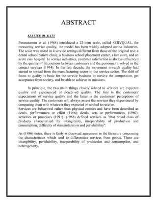ABSTRACT
SERVICE QUALITY
Parasuraman et al. (1988) introduced a 22-item scale, called SERVQUAL, for
measuring service quality, the model has been widely adopted across industries.
The scale was tested in 4 service settings different from those of the original test: a
dental school patient clinic, a business school placement center, a tire store, and an
acute care hospital. In service industries, customer satisfaction is always influenced
by the quality of interactions between customers and the personnel involved in the
contact services (1994). In the last decade, the movement towards quality had
started to spread from the manufacturing sector to the service sector. The shift of
focus to quality is basic for the service business to survive the competition, get
acceptance from society, and be able to achieve its missions.
In principle, the two main things closely related to services are expected
quality and experienced or perceived quality. The first is the customers'
expectations of service quality and the latter is the customers' perceptions of
service quality. The customers will always assess the services they experienced by
comparing them with whatever they expected or wished to receive.
Services are behavioral rather than physical entities and have been described as
deeds, performances or effort (1966); deeds, acts or performances, (1980);
activities or processes (1991). (1988) defined services as "that broad class of
products characterized by intangibility, inseparability of production and
consumption, difficulty of standardization and perishability".
As (1986) notes, there is fairly widespread agreement in the literature concerning
the characteristics which tend to differentiate services from goods. These are
intangibility, perishability, inseparability of production and consumption, and
heterogeneity.
 
