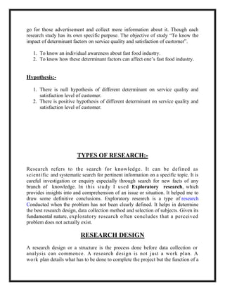 go for those advertisement and collect more information about it. Though each
research study has its own specific purpose. The objective of study “To know the
impact of determinant factors on service quality and satisfaction of customer”.
1. To know an individual awareness about fast food industry.
2. To know how these determinant factors can affect one’s fast food industry.
Hypothesis:-
1. There is null hypothesis of different determinant on service quality and
satisfaction level of customer.
2. There is positive hypothesis of different determinant on service quality and
satisfaction level of customer.
TYPES OF RESEARCH:-
Research refers to the search for knowledge. It can be defined as
scientific and systematic search for pertinent information on a specific topic. It is
careful investigation or enquiry especially through search for new facts of any
branch of knowledge. In this study I used Exploratory research, which
provides insights into and comprehension of an issue or situation. It helped me to
draw some definitive conclusions. Exploratory research is a type of research
Conducted when the problem has not been clearly defined. It helps in determine
the best research design, data collection method and selection of subjects. Given its
fundamental nature, exploratory research often concludes that a perceived
problem does not actually exist.
RESEARCH DESIGN
A research design or a structure is the process done before data collection or
analysis can commence. A research design is not just a work plan. A
work plan details what has to be done to complete the project but the function of a
 