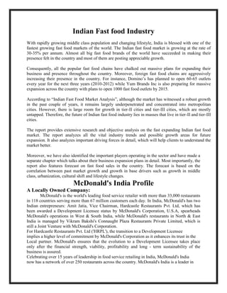 Indian Fast food Industry
With rapidly growing middle class population and changing lifestyle, India is blessed with one of the
fastest growing fast food markets of the world. The Indian fast food market is growing at the rate of
30-35% per annum. Almost all big fast food brands of the world have succeeded in making their
presence felt in the country and most of them are posting appreciable growth.
Consequently, all the popular fast food chains have chalked out massive plans for expanding their
business and presence throughout the country. Moreover, foreign fast food chains are aggressively
increasing their presence in the country. For instance, Domino’s has planned to open 60-65 outlets
every year for the next three years (2010-2012) while Yum Brands Inc is also preparing for massive
expansion across the country with plans to open 1000 fast food outlets by 2015.
According to “Indian Fast Food Market Analysis”, although the market has witnessed a robust growth
in the past couple of years, it remains largely underpenetrated and concentrated into metropolitan
cities. However, there is large room for growth in tier-II cities and tier-III cities, which are mostly
untapped. Therefore, the future of Indian fast food industry lies in masses that live in tier-II and tier-III
cities.
The report provides extensive research and objective analysis on the fast expanding Indian fast food
market. The report analyzes all the vital industry trends and possible growth areas for future
expansion. It also analyzes important driving forces in detail, which will help clients to understand the
market better.
Moreover, we have also identified the important players operating in the sector and have made a
separate chapter which talks about their business expansion plans in detail. Most importantly, the
report also features forecast on fast food sales in the country. The forecast is based on the
correlation between past market growth and growth in base drivers such as growth in middle
class, urbanization, cultural shift and lifestyle changes.
McDonald's India Profile
A Locally Owned Company:
McDonald's is the world's leading food service retailer with more than 33,000 restaurants
in 118 countries serving more than 67 million customers each day. In India, McDonald's has two
Indian entrepreneurs: Amit Jatia, Vice Chairman, Hardcastle Restaurants Pvt. Ltd, which has
been awarded a Development Licensee status by McDonald's Corporation, U.S.A, spearheads
McDonald's operations in West & South India, while McDonald's restaurants in North & East
India is managed by Vikram Bakshi's Connaught Plaza Restaurants Private Limited, which is
still a Joint Venture with McDonald's Corporation.
For Hardcastle Restaurants Pvt. Ltd ('HRPL'), the transition to a Development Licensee
implies a higher level of commitment by McDonald's Corporation as it enhances its trust in the
Local partner. McDonald's ensures that the evolution to a Development Licensee takes place
only after the financial strength, viability, profitability and long - term sustainability of the
business is assured.
Celebrating over 15 years of leadership in food service retailing in India, McDonald's India
now has a network of over 250 restaurants across the country. McDonald's India is a leader in
 