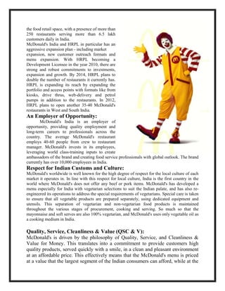 the food retail space, with a presence of more than
250 restaurants serving more than 6.5 lakh
customers daily in India.
McDonald's India and HRPL in particular has an
aggressive expansion plan - including market
expansion, new customer outreach formats and
menu expansion. With HRPL becoming a
Development Licensee in the year 2010, there are
strong and robust commitments to investments,
expansion and growth. By 2014, HRPL plans to
double the number of restaurants it currently has.
HRPL is expanding its reach by expanding the
portfolio and access points with formats like from
kiosks, drive thrus, web-delivery and petrol
pumps in addition to the restaurants. In 2012,
HRPL plans to open another 35-40 McDonald's
restaurants in West and South India.
An Employer of Opportunity:
McDonald's India is an employer of
opportunity, providing quality employment and
long-term careers to professionals across the
country. The average McDonald's restaurant
employs 40-60 people from crew to restaurant
manager. McDonald's invests in its employees,
leveraging world class-training inputs to create
ambassadors of the brand and creating food service professionals with global outlook. The brand
currently has over 10,000 employees in India.
Respect for Indian Customs and Culture:
McDonald's worldwide is well known for the high degree of respect for the local culture of each
market it operates in. In line with this respect for local culture, India is the first country in the
world where McDonald's does not offer any beef or pork items. McDonald's has developed a
menu especially for India with vegetarian selections to suit the Indian palate, and has also re-
engineered its operations to address the special requirements of vegetarians. Special care is taken
to ensure that all vegetable products are prepared separately, using dedicated equipment and
utensils. This separation of vegetarian and non-vegetarian food products is maintained
throughout the various stages of procurement, cooking and serving. So much so that the
mayonnaise and soft serves are also 100% vegetarian, and McDonald's uses only vegetable oil as
a cooking medium in India.
Quality, Service, Cleanliness & Value (QSC & V):
McDonald's is driven by the philosophy of Quality, Service, and Cleanliness &
Value for Money. This translates into a commitment to provide customers high
quality products, served quickly with a smile, in a clean and pleasant environment
at an affordable price. This effectively means that the McDonald's menu is priced
at a value that the largest segment of the Indian consumers can afford, while at the
 