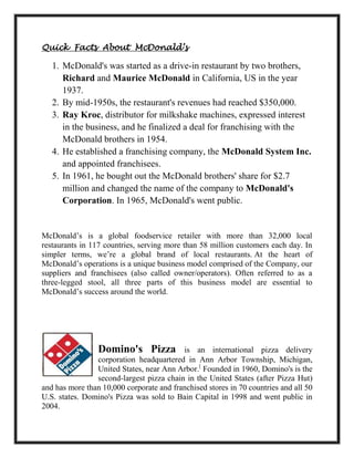 Quick Facts About McDonald’s
1. McDonald's was started as a drive-in restaurant by two brothers,
Richard and Maurice McDonald in California, US in the year
1937.
2. By mid-1950s, the restaurant's revenues had reached $350,000.
3. Ray Kroc, distributor for milkshake machines, expressed interest
in the business, and he finalized a deal for franchising with the
McDonald brothers in 1954.
4. He established a franchising company, the McDonald System Inc.
and appointed franchisees.
5. In 1961, he bought out the McDonald brothers' share for $2.7
million and changed the name of the company to McDonald's
Corporation. In 1965, McDonald's went public.
McDonald’s is a global foodservice retailer with more than 32,000 local
restaurants in 117 countries, serving more than 58 million customers each day. In
simpler terms, we’re a global brand of local restaurants. At the heart of
McDonald’s operations is a unique business model comprised of the Company, our
suppliers and franchisees (also called owner/operators). Often referred to as a
three-legged stool, all three parts of this business model are essential to
McDonald’s success around the world.
Domino's Pizza is an international pizza delivery
corporation headquartered in Ann Arbor Township, Michigan,
United States, near Ann Arbor.[
Founded in 1960, Domino's is the
second-largest pizza chain in the United States (after Pizza Hut)
and has more than 10,000 corporate and franchised stores in 70 countries and all 50
U.S. states. Domino's Pizza was sold to Bain Capital in 1998 and went public in
2004.
 
