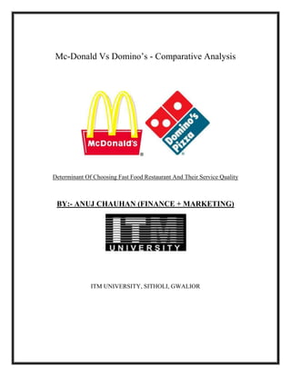 Mc-Donald Vs Domino’s - Comparative Analysis
Determinant Of Choosing Fast Food Restaurant And Their Service Quality
BY:- ANUJ CHAUHAN (FINANCE + MARKETING)
ITM UNIVERSITY, SITHOLI, GWALIOR
 