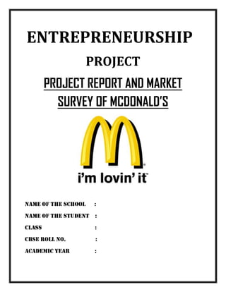 ENTREPRENEURSHIP
PROJECT
PROJECT REPORT AND MARKET
SURVEY OF MCDONALD’S
Name of the school :
NAME OF THE STUDENT :
CLASS :
CBSE ROLL NO. :
ACADEMIC YEAR :
 