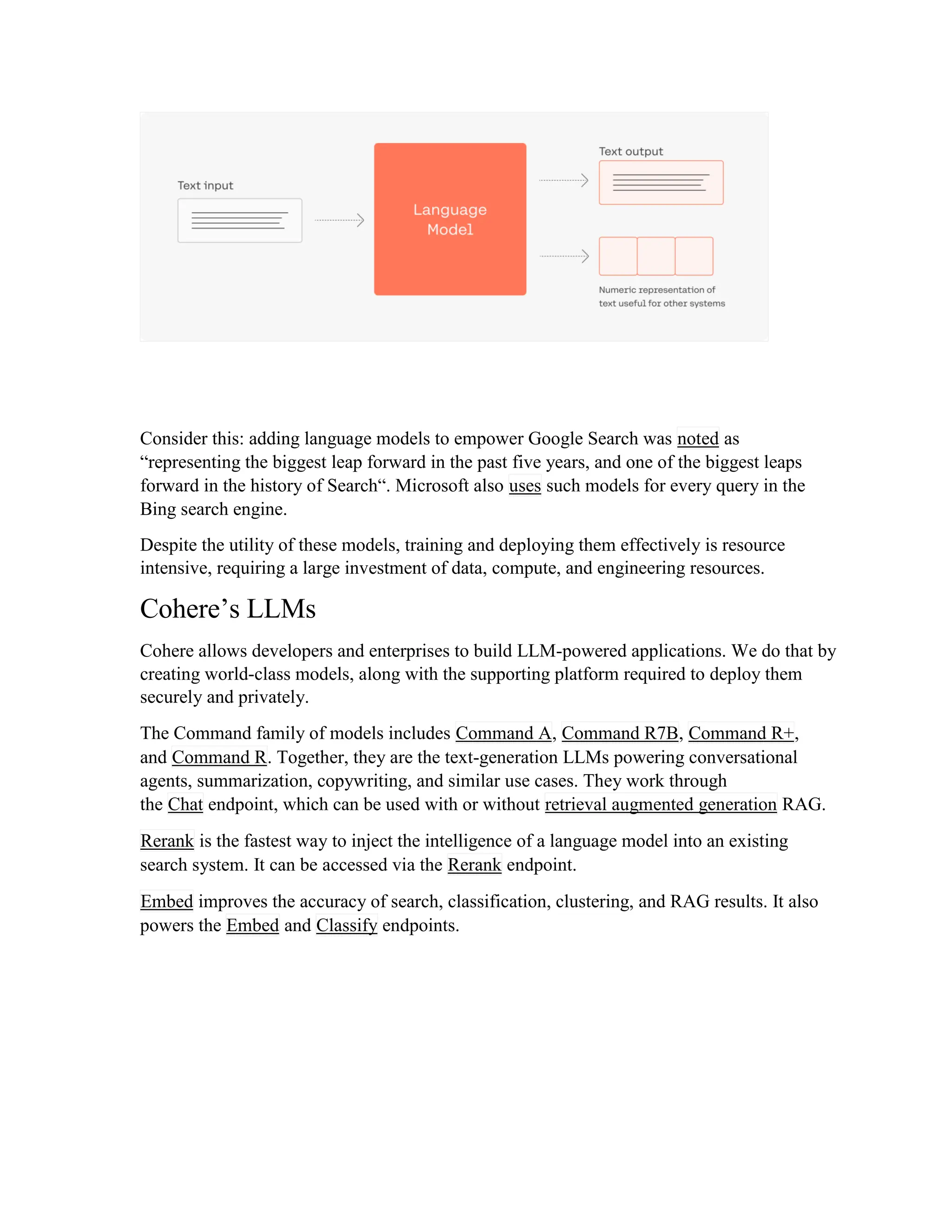 Consider this: adding language models to empower Google Search was noted as
“representing the biggest leap forward in the past five years, and one of the biggest leaps
forward in the history of Search“. Microsoft also uses such models for every query in the
Bing search engine.
Despite the utility of these models, training and deploying them effectively is resource
intensive, requiring a large investment of data, compute, and engineering resources.
Cohere’s LLMs
Cohere allows developers and enterprises to build LLM-powered applications. We do that by
creating world-class models, along with the supporting platform required to deploy them
securely and privately.
The Command family of models includes Command A, Command R7B, Command R+,
and Command R. Together, they are the text-generation LLMs powering conversational
agents, summarization, copywriting, and similar use cases. They work through
the Chat endpoint, which can be used with or without retrieval augmented generation RAG.
Rerank is the fastest way to inject the intelligence of a language model into an existing
search system. It can be accessed via the Rerank endpoint.
Embed improves the accuracy of search, classification, clustering, and RAG results. It also
powers the Embed and Classify endpoints.
 