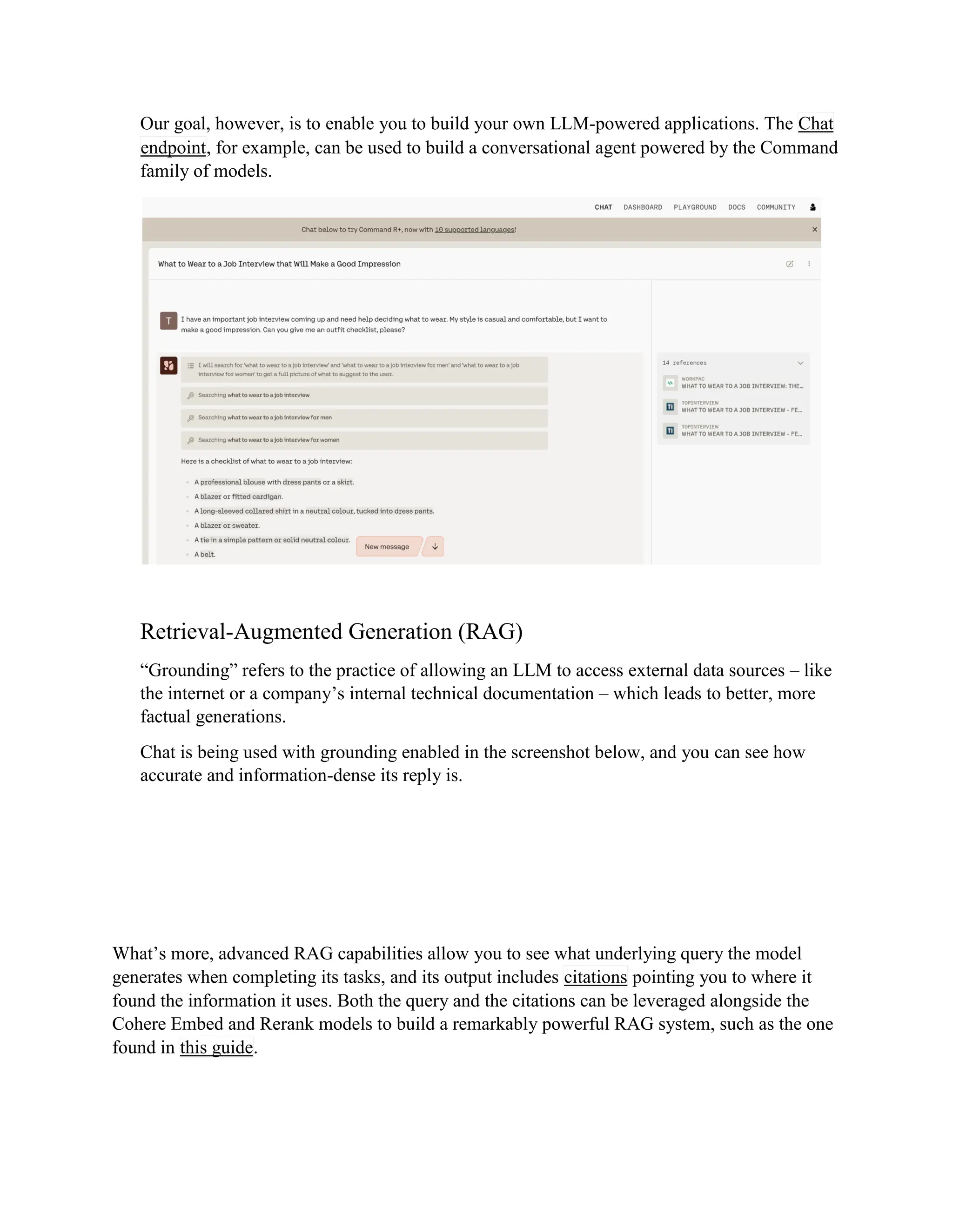 Our goal, however, is to enable you to build your own LLM-powered applications. The Chat
endpoint, for example, can be used to build a conversational agent powered by the Command
family of models.
Retrieval-Augmented Generation (RAG)
“Grounding” refers to the practice of allowing an LLM to access external data sources – like
the internet or a company’s internal technical documentation – which leads to better, more
factual generations.
Chat is being used with grounding enabled in the screenshot below, and you can see how
accurate and information-dense its reply is.
What’s more, advanced RAG capabilities allow you to see what underlying query the model
generates when completing its tasks, and its output includes citations pointing you to where it
found the information it uses. Both the query and the citations can be leveraged alongside the
Cohere Embed and Rerank models to build a remarkably powerful RAG system, such as the one
found in this guide.
 