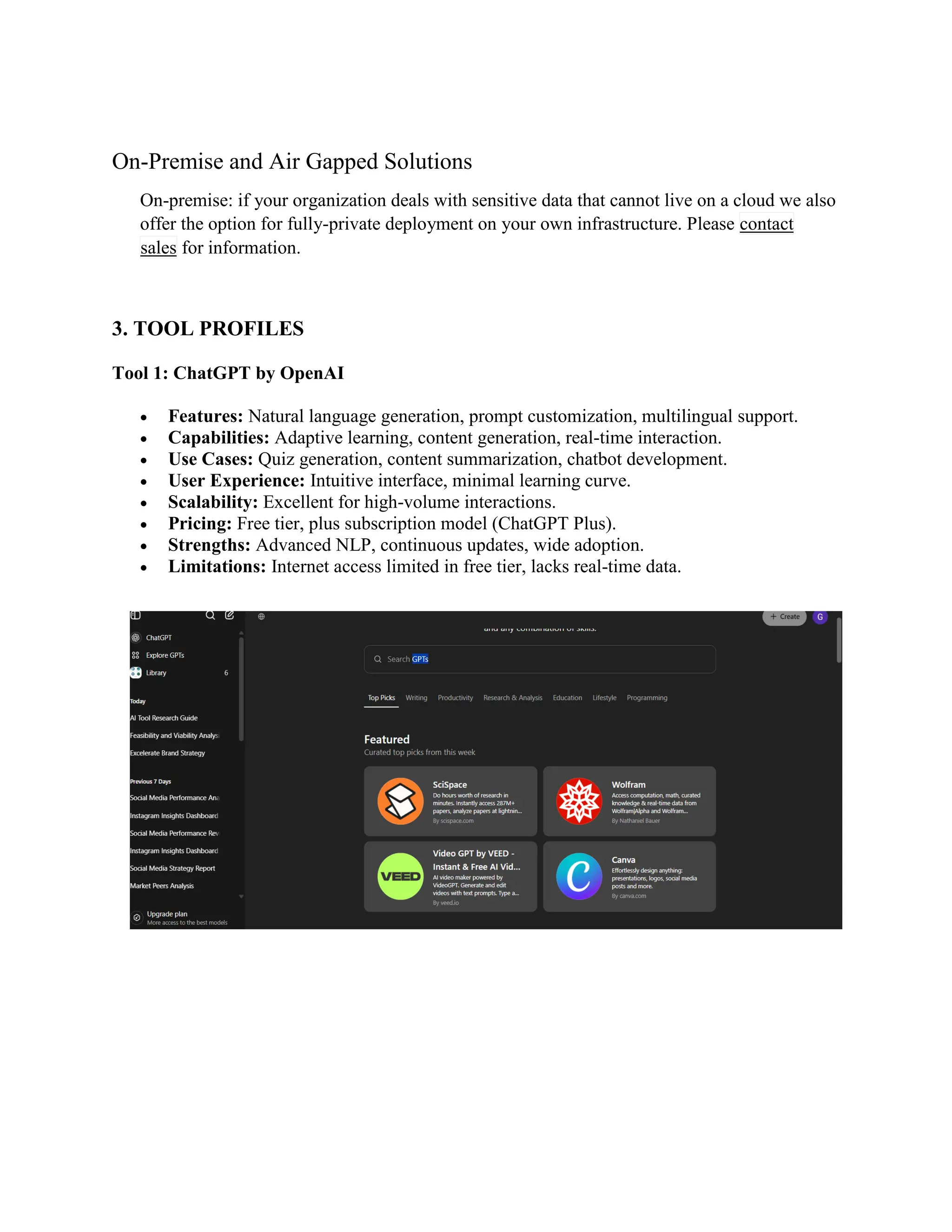 On-Premise and Air Gapped Solutions
On-premise: if your organization deals with sensitive data that cannot live on a cloud we also
offer the option for fully-private deployment on your own infrastructure. Please contact
sales for information.
3. TOOL PROFILES
Tool 1: ChatGPT by OpenAI
 Features: Natural language generation, prompt customization, multilingual support.
 Capabilities: Adaptive learning, content generation, real-time interaction.
 Use Cases: Quiz generation, content summarization, chatbot development.
 User Experience: Intuitive interface, minimal learning curve.
 Scalability: Excellent for high-volume interactions.
 Pricing: Free tier, plus subscription model (ChatGPT Plus).
 Strengths: Advanced NLP, continuous updates, wide adoption.
 Limitations: Internet access limited in free tier, lacks real-time data.
 