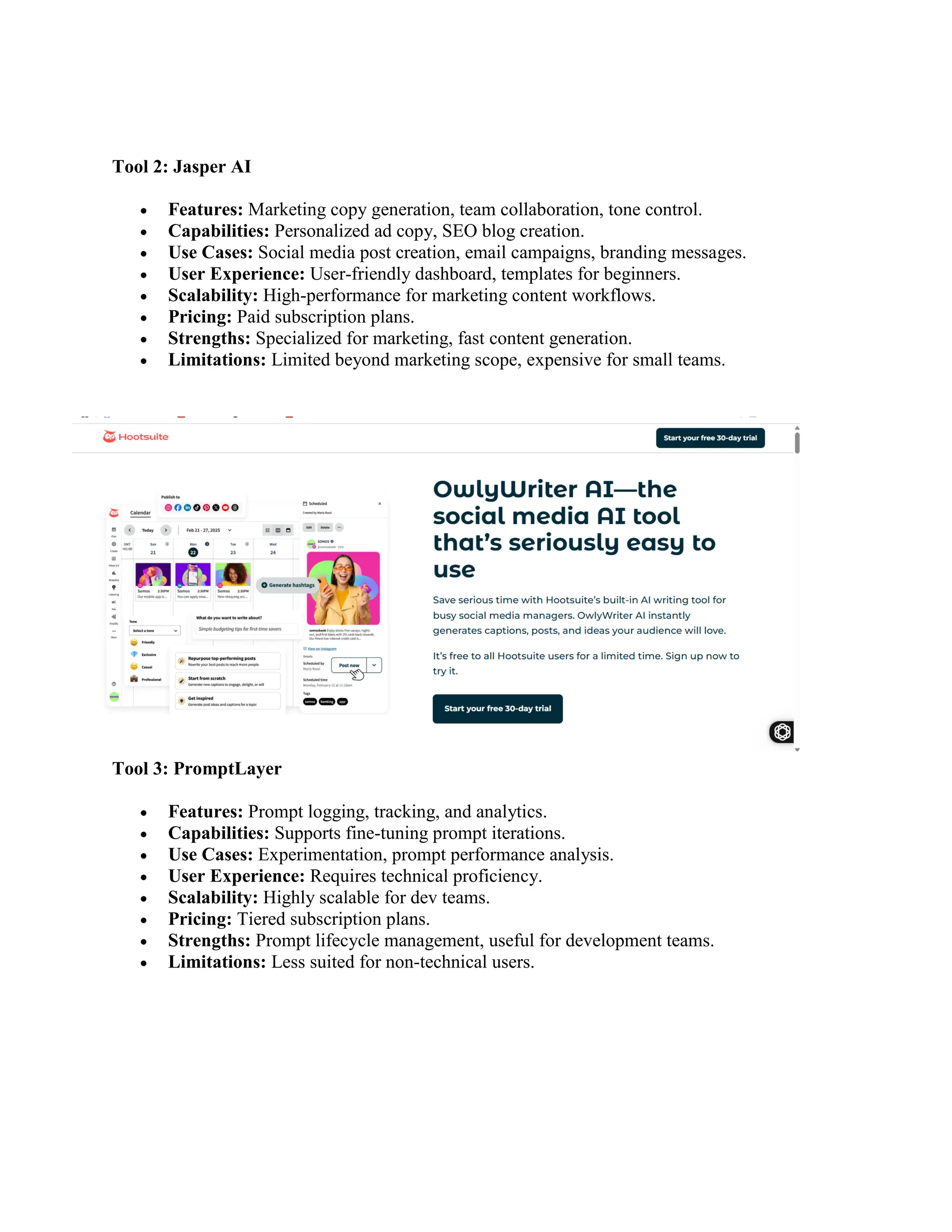 Tool 2: Jasper AI
 Features: Marketing copy generation, team collaboration, tone control.
 Capabilities: Personalized ad copy, SEO blog creation.
 Use Cases: Social media post creation, email campaigns, branding messages.
 User Experience: User-friendly dashboard, templates for beginners.
 Scalability: High-performance for marketing content workflows.
 Pricing: Paid subscription plans.
 Strengths: Specialized for marketing, fast content generation.
 Limitations: Limited beyond marketing scope, expensive for small teams.
Tool 3: PromptLayer
 Features: Prompt logging, tracking, and analytics.
 Capabilities: Supports fine-tuning prompt iterations.
 Use Cases: Experimentation, prompt performance analysis.
 User Experience: Requires technical proficiency.
 Scalability: Highly scalable for dev teams.
 Pricing: Tiered subscription plans.
 Strengths: Prompt lifecycle management, useful for development teams.
 Limitations: Less suited for non-technical users.
 