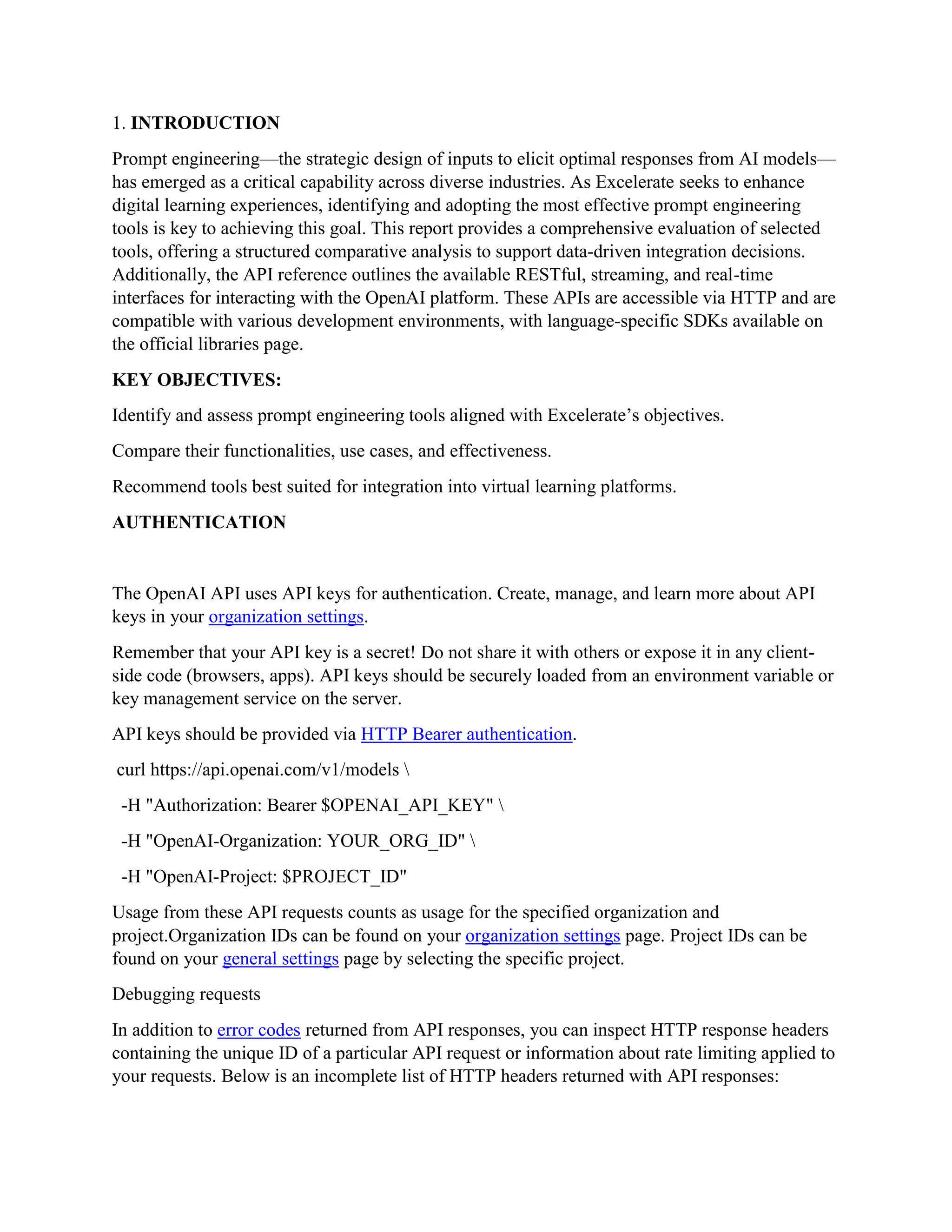 1. INTRODUCTION
Prompt engineering—the strategic design of inputs to elicit optimal responses from AI models—
has emerged as a critical capability across diverse industries. As Excelerate seeks to enhance
digital learning experiences, identifying and adopting the most effective prompt engineering
tools is key to achieving this goal. This report provides a comprehensive evaluation of selected
tools, offering a structured comparative analysis to support data-driven integration decisions.
Additionally, the API reference outlines the available RESTful, streaming, and real-time
interfaces for interacting with the OpenAI platform. These APIs are accessible via HTTP and are
compatible with various development environments, with language-specific SDKs available on
the official libraries page.
KEY OBJECTIVES:
Identify and assess prompt engineering tools aligned with Excelerate’s objectives.
Compare their functionalities, use cases, and effectiveness.
Recommend tools best suited for integration into virtual learning platforms.
AUTHENTICATION
The OpenAI API uses API keys for authentication. Create, manage, and learn more about API
keys in your organization settings.
Remember that your API key is a secret! Do not share it with others or expose it in any client-
side code (browsers, apps). API keys should be securely loaded from an environment variable or
key management service on the server.
API keys should be provided via HTTP Bearer authentication.
curl https://api.openai.com/v1/models 
-H "Authorization: Bearer $OPENAI_API_KEY" 
-H "OpenAI-Organization: YOUR_ORG_ID" 
-H "OpenAI-Project: $PROJECT_ID"
Usage from these API requests counts as usage for the specified organization and
project.Organization IDs can be found on your organization settings page. Project IDs can be
found on your general settings page by selecting the specific project.
Debugging requests
In addition to error codes returned from API responses, you can inspect HTTP response headers
containing the unique ID of a particular API request or information about rate limiting applied to
your requests. Below is an incomplete list of HTTP headers returned with API responses:
 