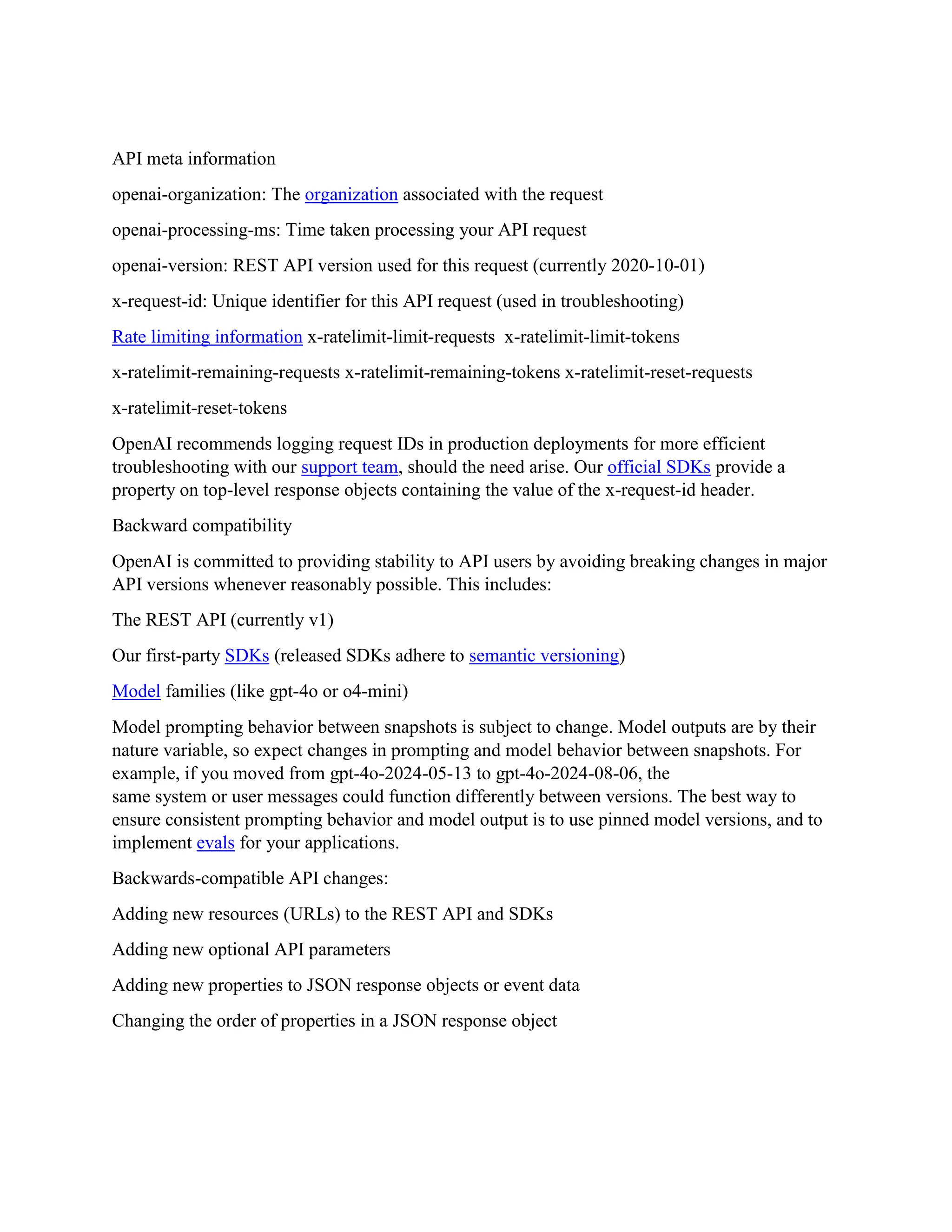 API meta information
openai-organization: The organization associated with the request
openai-processing-ms: Time taken processing your API request
openai-version: REST API version used for this request (currently 2020-10-01)
x-request-id: Unique identifier for this API request (used in troubleshooting)
Rate limiting information x-ratelimit-limit-requests x-ratelimit-limit-tokens
x-ratelimit-remaining-requests x-ratelimit-remaining-tokens x-ratelimit-reset-requests
x-ratelimit-reset-tokens
OpenAI recommends logging request IDs in production deployments for more efficient
troubleshooting with our support team, should the need arise. Our official SDKs provide a
property on top-level response objects containing the value of the x-request-id header.
Backward compatibility
OpenAI is committed to providing stability to API users by avoiding breaking changes in major
API versions whenever reasonably possible. This includes:
The REST API (currently v1)
Our first-party SDKs (released SDKs adhere to semantic versioning)
Model families (like gpt-4o or o4-mini)
Model prompting behavior between snapshots is subject to change. Model outputs are by their
nature variable, so expect changes in prompting and model behavior between snapshots. For
example, if you moved from gpt-4o-2024-05-13 to gpt-4o-2024-08-06, the
same system or user messages could function differently between versions. The best way to
ensure consistent prompting behavior and model output is to use pinned model versions, and to
implement evals for your applications.
Backwards-compatible API changes:
Adding new resources (URLs) to the REST API and SDKs
Adding new optional API parameters
Adding new properties to JSON response objects or event data
Changing the order of properties in a JSON response object
 