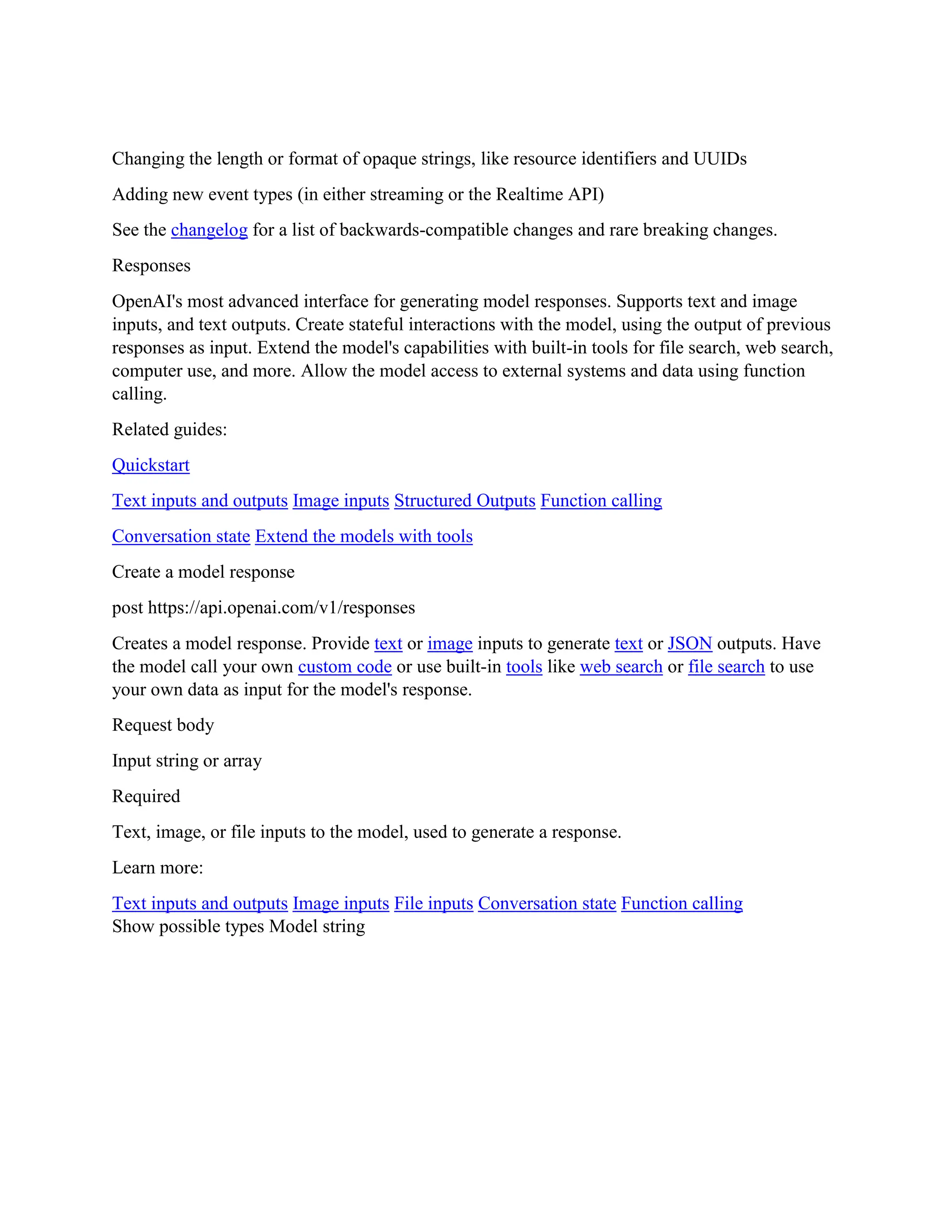 Changing the length or format of opaque strings, like resource identifiers and UUIDs
Adding new event types (in either streaming or the Realtime API)
See the changelog for a list of backwards-compatible changes and rare breaking changes.
Responses
OpenAI's most advanced interface for generating model responses. Supports text and image
inputs, and text outputs. Create stateful interactions with the model, using the output of previous
responses as input. Extend the model's capabilities with built-in tools for file search, web search,
computer use, and more. Allow the model access to external systems and data using function
calling.
Related guides:
Quickstart
Text inputs and outputs Image inputs Structured Outputs Function calling
Conversation state Extend the models with tools
Create a model response
post https://api.openai.com/v1/responses
Creates a model response. Provide text or image inputs to generate text or JSON outputs. Have
the model call your own custom code or use built-in tools like web search or file search to use
your own data as input for the model's response.
Request body
Input string or array
Required
Text, image, or file inputs to the model, used to generate a response.
Learn more:
Text inputs and outputs Image inputs File inputs Conversation state Function calling
Show possible types Model string
 